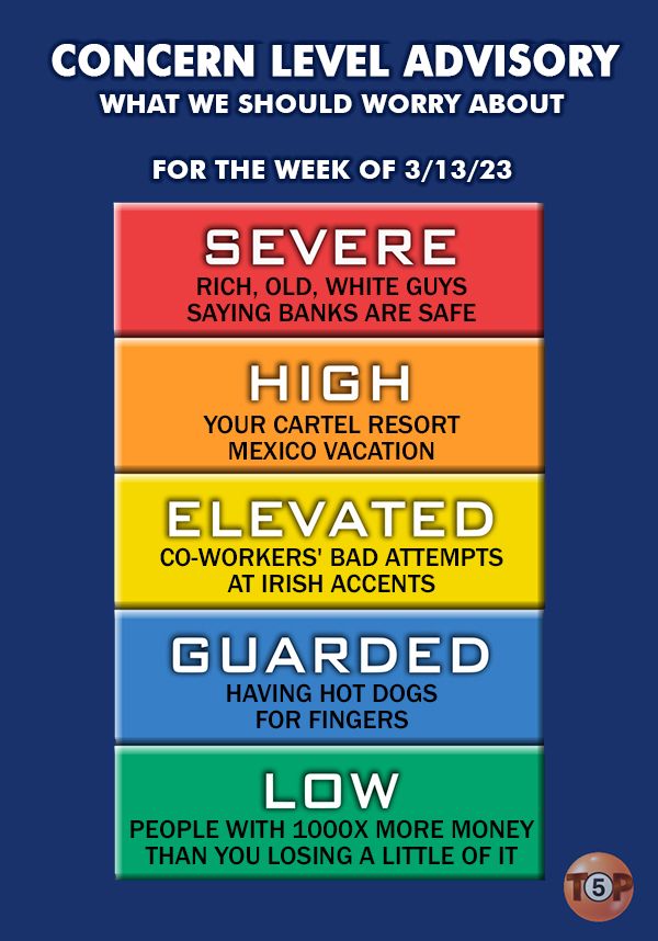 CONCERN LEVEL ADVISORY (What we should worry about for the week of 3/13/23)  |    Severe concern: Rich, old, white guys saying banks are safe  |   High concern: Your cartel resort Mexico vacation  |   Elevated concern: Co-workers' bad attempts at Irish accents  |   Guarded concern: Having hot dogs for fingers  |   Low concern: People with 1000x more money than you losing a little of it