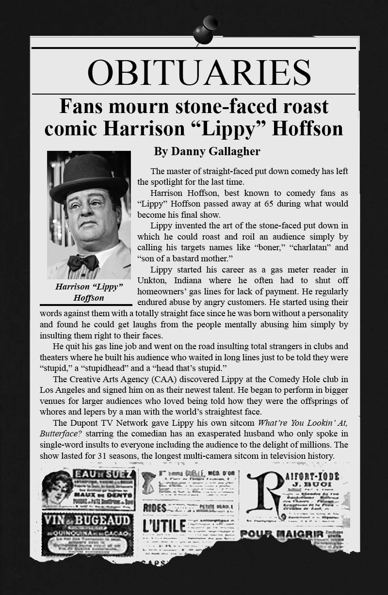 OBITUARIES By Danny Gallagher  Fans mourn stone-faced roast comic Harrison “Lippy” Hoffson  	The master of straight-faced put down comedy has left the spotlight for the last time.  	Harrison Hoffson, best known to comedy fans as “Lippy” Hoffson passed away at 65 during what would become his final show.  	Lippy invented the art of the stone-faced put down in which he could roast and roil an audience simply by calling his targets names like “boner,” “charlatan” and “son of a bastard mother.”  	Lippy started his career as a gas meter reader in Unkton, Indiana where he often had to shut off homeowners’ gas lines for lack of payment. He regularly endured abuse by angry customers. He started using their words against them with a totally straight face since he was born without a personality and found he could get laughs from the people mentally abusing him simply by insulting them right to their faces.  	He quit his gas line job and went on the road insulting total strangers in clubs and theaters where he built his audience who waited in long lines just to be told they were “stupid,” a “stupidhead” and a “head that’s stupid.”  	The Creative Arts Agency (CAA) discovered Lippy at the Comedy Hole club in Los Angeles and signed him on as their newest talent. He began to perform in bigger venues for larger audiences who loved being told how they were the offsprings of whores and lepers by a man with the world’s straightest face.  	The Dupont TV Network gave Lippy his own sitcom What’re You Lookin’ At, Butterface? starring the comedian has an exasperated husband who only spoke in single-word insults to everyone including the audience to the delight of millions. The show lasted for 31 seasons, the longest multi-camera sitcom in television history. 