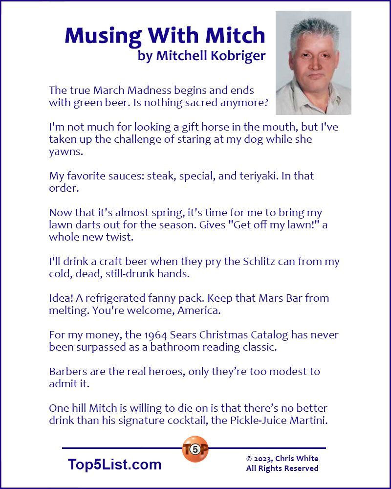 MUSING WITH MITCH by Mitchell Kobriger  The true March Madness begins and ends with green beer. Is nothing sacred anymore?  I'm not much for looking a gift horse in the mouth, but I've taken up the challenge of staring at my dog while she yawns.  My favorite sauces: steak, special, and teriyaki. In that order.   Now that it's almost spring, it's time for me to bring my lawn darts out for the season. Gives "Get off my lawn!" a whole new twist.  I'll drink a craft beer when they pry the Schlitz can from my cold, dead, still-drunk hands.  Idea! A refrigerated fanny pack. Keep that Mars Bar from melting. You're welcome, America.  For my money, the 1964 Sears Christmas Catalog has never been surpassed as a bathroom reading classic.  Barbers are the real heroes, only they’re too modest to admit it.  One hill Mitch is willing to die on is that there’s no better drink than his signature cocktail, the Pickle-Juice Martini. 