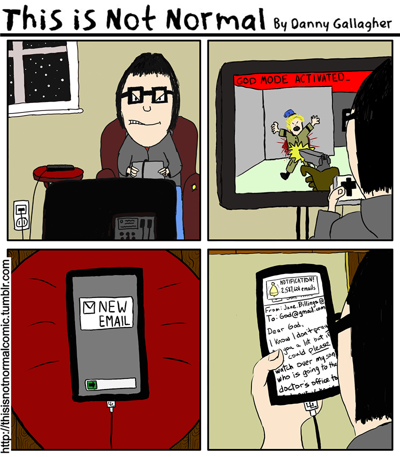 THIS IS NOT NORMAL A cartoon by Danny Gallagher  Panel 1: Danny is seated on his couch, fiercely competing on a first-person shooter video game.  Panel 2: On the screen, it shows Danny has "GOD MODE" activated as he guns down a figure in the game.  Panel 3: Nearby on his phone, a message pops up that reads, "NEW EMAIL."  Panel 4: Danny reads the email: "From Jane Billings, to God@gmail.com: I know I don't pray to you a lot, but if you could please watch over my son who is going to the doctor's office to..."