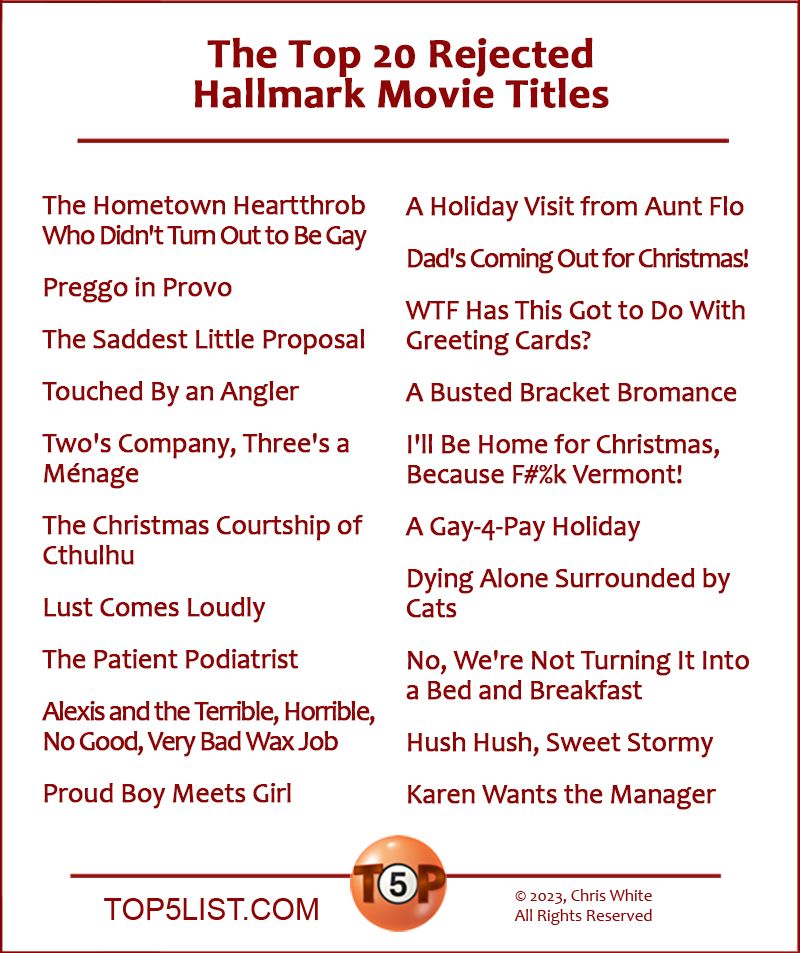 The Top 20 Rejected Hallmark Movie Titles  20. The Hometown Heartthrob Who Didn't Turn Out to Be Gay  19. Preggo in Provo  18. The Saddest Little Proposal  17. Touched By an Angler  16. Two's Company, Three's a Ménage  15. The Christmas Courtship of Cthulhu  14. Lust Comes Loudly  13. The Patient Podiatrist  12. Alexis and the Terrible, Horrible, No Good, Very Bad Wax Job  11. Proud Boy Meets Girl  10. A Holiday Visit from Aunt Flo   9. Dad's Coming Out for Christmas!   8. WTF Has This Got to Do With Greeting Cards?   7. A Busted Bracket Bromance   6. I'll Be Home For Christmas... Because F#%k Vermont!   5. A Gay-4-Pay Holiday   4. Dying Alone Surrounded by Cats   3. No, We're Not Turning It Into a Bed and Breakfast   2. Hush Hush, Sweet Stormy   1. Karen Wants the Manager