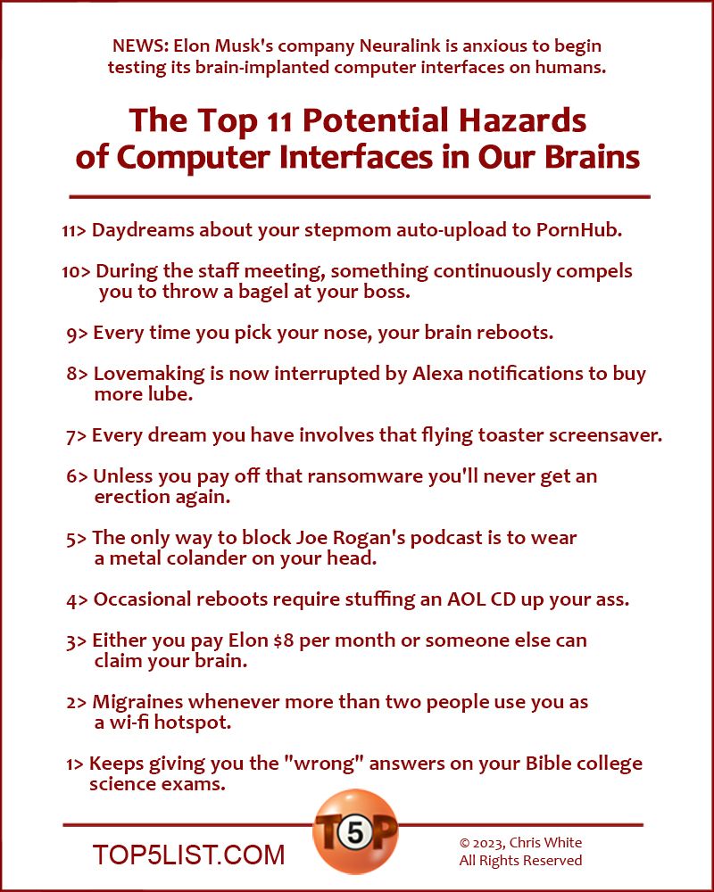 NEWS: Elon Musk's company Neuralink is anxious to begin testing its brain-implanted computer interfaces on humans.   The Top 11 Potential Hazards of Computer Interfaces in Our Brains    11> Daydreams about your stepmom auto-upload to PornHub.  10> During the staff meeting, something continuously compels you to throw a bagel at your boss.   9> Every time you pick your nose, your brain reboots.   8> Lovemaking is now interrupted by Alexa notifications to buy more lube.   7> Every dream you have involves that flying toaster screensaver.   6> Unless you pay off that ransomware you'll never get an erection again.   5> The only way to block Joe Rogan's podcast is to wear a metal colander on your head.   4> Occasional reboots require stuffing an AOL CD up your ass.   3> Either you pay Elon $8 per month or someone else can claim your brain.   2> Migraines whenever more than two people use you as wi-fi hotspot.    And the number 1 Potential Hazard of Computer Interfaces in Our Brains...   1> Keeps giving you the "wrong" answers on your Bible college science exams.