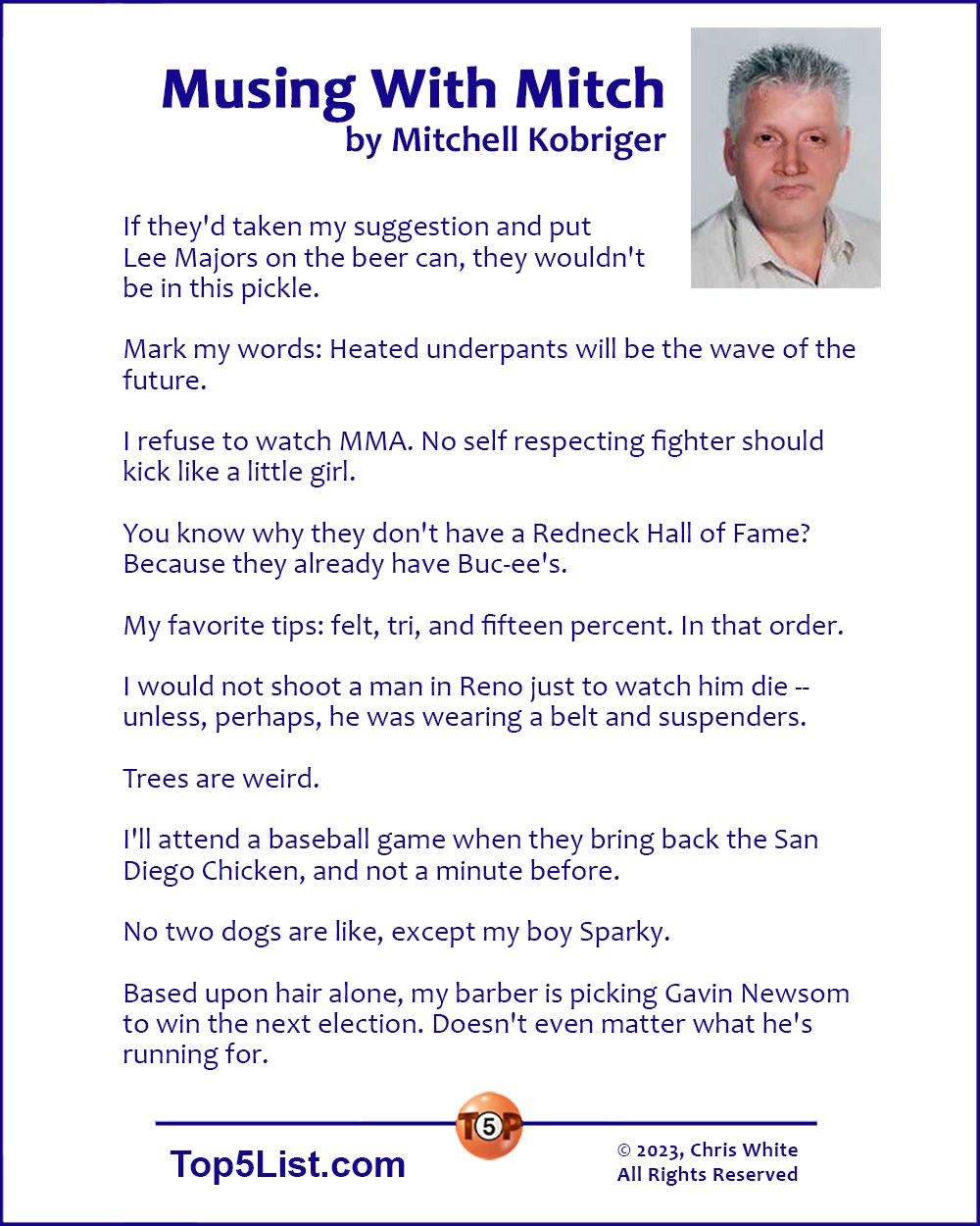Musing With Mitch, by Mitchell Kobriger | If they'd taken my suggestion and put Lee Majors on the beer can, they wouldn't be in this pickle. Mark my words: Heated underpants will be the wave of the future. I refuse to watch MMA. No self respecting fighter should kick like a little girl. You know what they don't have a Redneck Hall of Fame? Because they already have Buc-ee's. My favorite tips: felt, tri, and fifteen percent. In that order. Trees are weird. I would not shoot a man in Reno just to watch him die -- unless, perhaps, he was wearing a belt and suspenders. No two dogs are like, except my boy Sparky. I'll attend a baseball game when they bring back the San Diego Chicken, and not a minute before. Based upon hair alone, my barber is picking Gavin Newsom to win the next election. Doesn't even matter what he's running for.