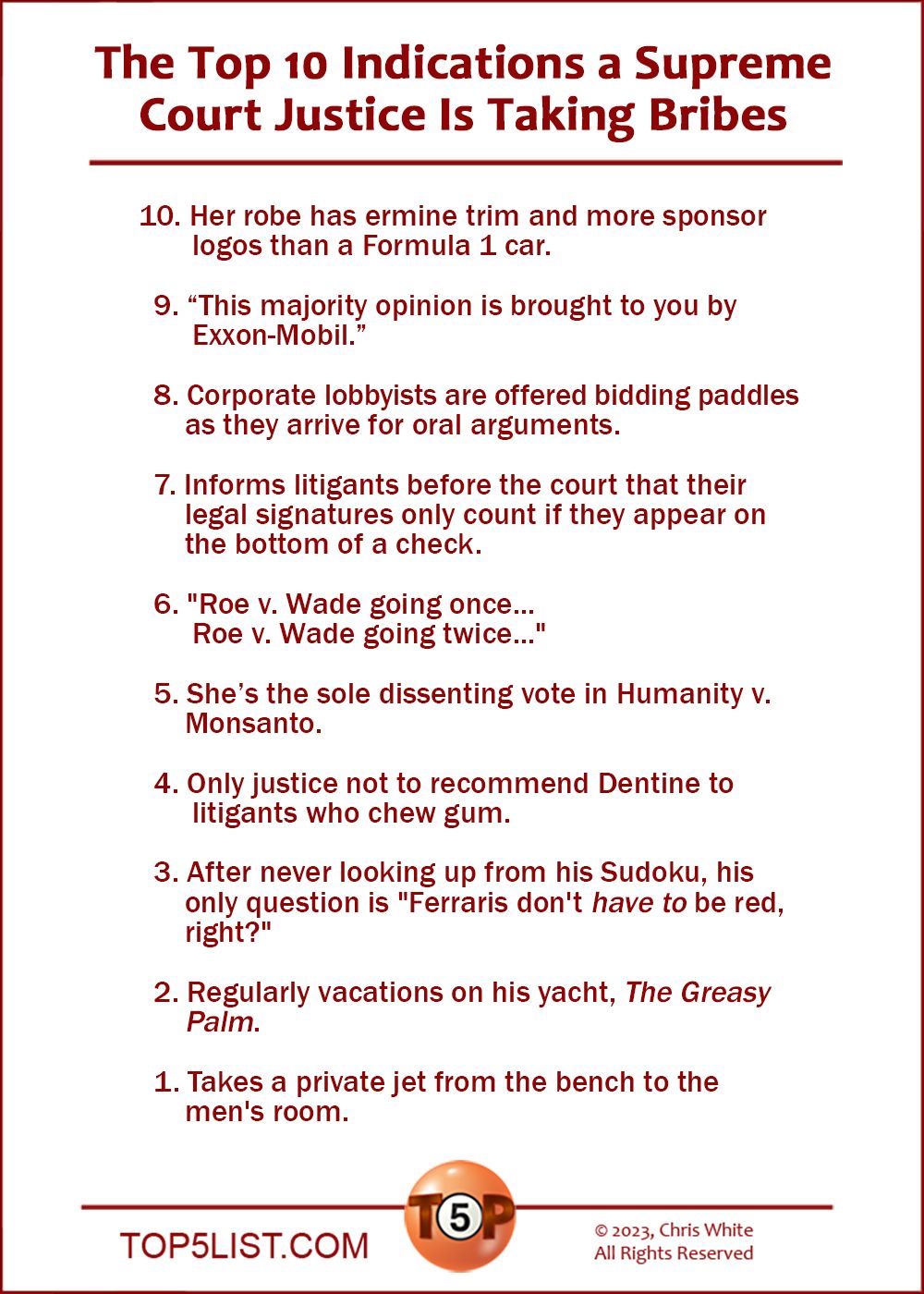 The Top 10 Indications a Supreme Court Justice Is Taking Bribes  10. Her robe has ermine trim and more sponsor logos than a Formula 1 car.   9. “This majority opinion is brought to you by Exxon-Mobil.”   9. Corporate lobbyists are offered bidding paddles as they arrive for oral arguments.   8. Informs litigants before the court that their legal signatures only count if they appear on the bottom of a check.   6. "Roe v. Wade going once... Roe v. Wade going twice..."   5. Is the sole dissenting vote in Humanity v. Monsanto.   4. Only Justice not to recommend Dentine to litigants who chew gum.   3. After never looking up his Sudoku, his only question is "Ferraris don't *have to* be red, right?"   2. Regularly vacations on his yacht, The Greasy Palm.  ...and the number 1 Indication a Supreme Court Justice Is Taking Bribes...   1. Takes a private jet from the bench to the men's room.