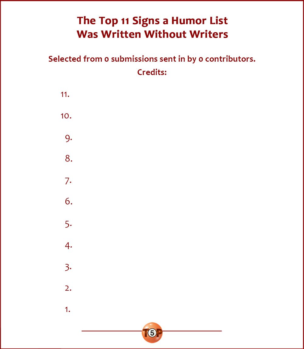 The Top 11 Signs a Humor List Was Written Without Writers  Selected from 0 submissions sent in by 0 contributors. Credits:  11. Nobody, Notown  10. Nobody, Notown    9. Nobody, Notown    8. Nobody, Notown    7. Nobody, Notown    6. Nobody, Notown    5. Nobody, Notown    4. Nobody, Notown, PA    3. Nobody, Notown    2. Nobody, Notown    1. Nobody, Notown