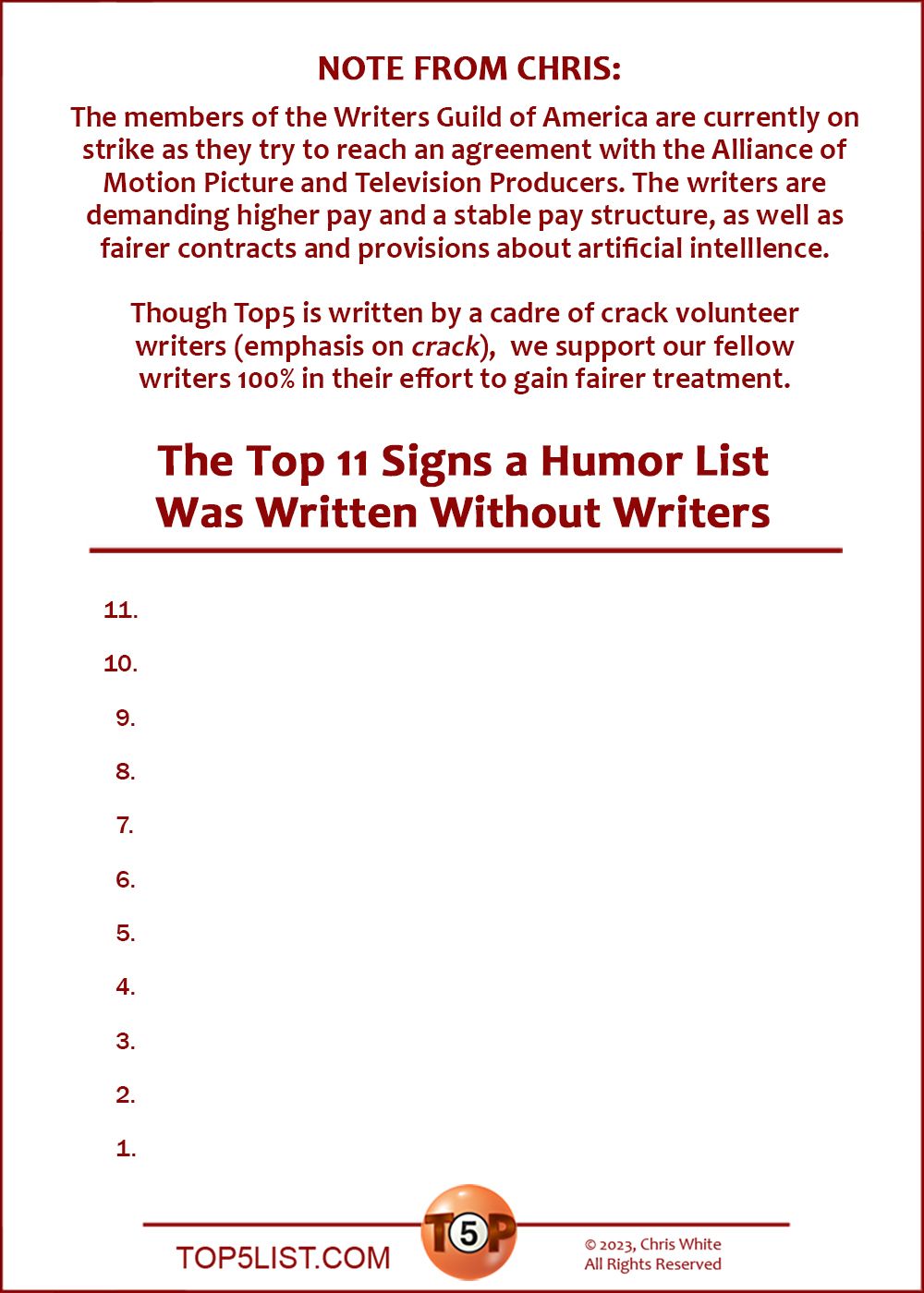 NOTE FROM CHRIS:  The members of the Writers Guild of America are currently on  strike as they try to reach an agreement with the Alliance  of Motion Picture and Television Producers. The writers are  demanding higher pay and a stable pay structure, as well as  fairer contracts and provisions about artificial intelllence.   Though Top5 is written by a cadre of crack volunteer writers (emphasis on crack),  we support our fellow writers 100% in their effort to gain fairer treatment.   The Top 11 Signs a Humor List Was Written Without Writers  11. [This space left intentionally blank.]  10. [This space left intentionally blank.]   9. [This space left intentionally blank.]   8. [This space left intentionally blank.]   7. [This space left intentionally blank.]   6. [This space left intentionally blank.]   5. [This space left intentionally blank.]   4. [This space left intentionally blank.]   3. [This space left intentionally blank.]   2. [This space left intentionally blank.]  And the number 1 Sign a Humor List Was Written Without Writers...   1. [You guessed it. This space left intentionally blank.]