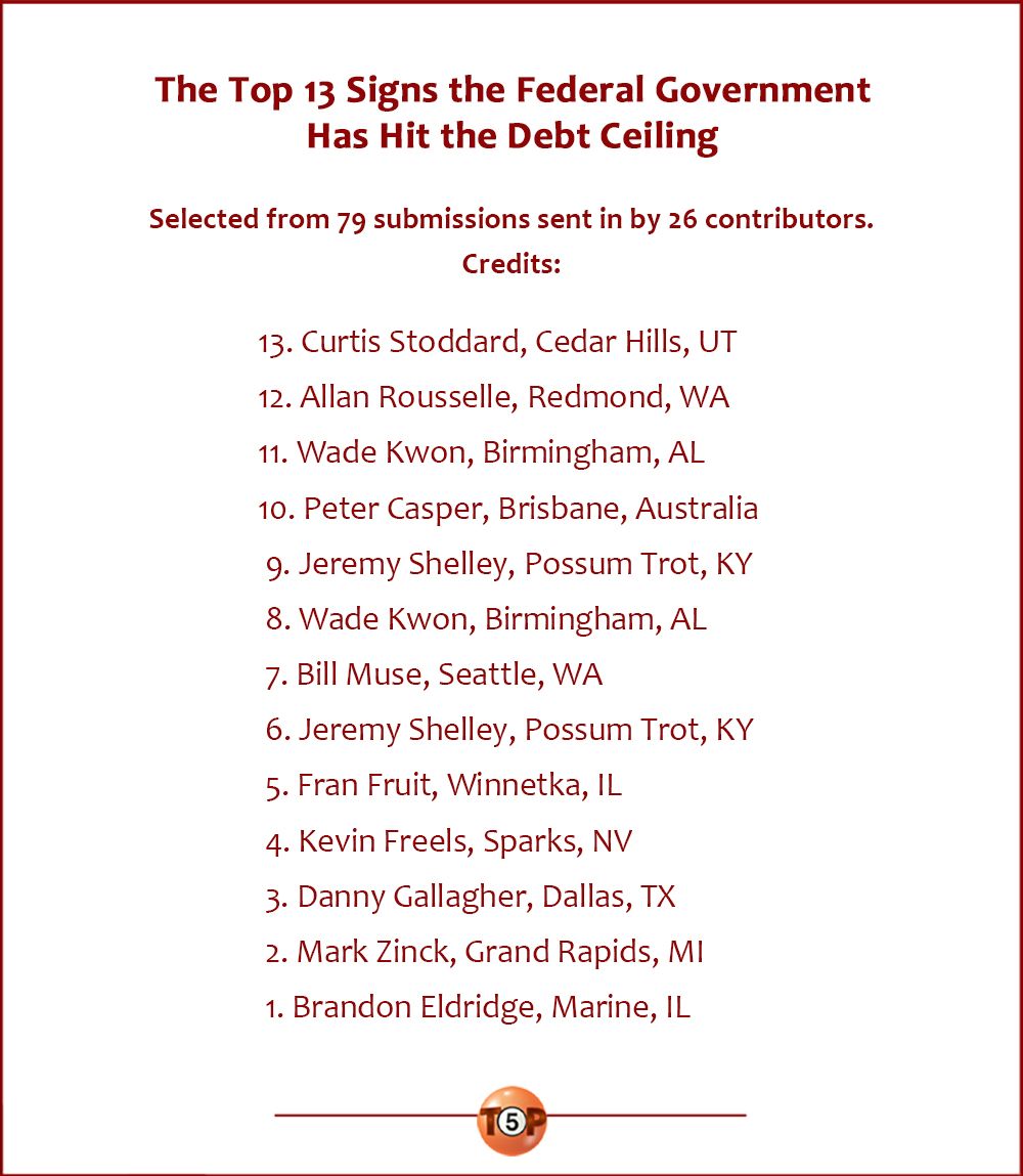 The Top 13 Signs the Federal Government Has Hit the Debt Ceiling | Selected from 79 submissions sent in by 26 contributors. Credits:  13. Curtis Stoddard, Cedar Hills, UT 12. Allan Rousselle, Redmond, WA 11. Wade Kwon, Birmingham, AL 10. Peter Casper, Brisbane, Australia  9. Jeremy Shelley, Possum Trot, KY  8. Wade Kwon, Birmingham, AL  7. Bill Muse, Seattle, WA  6. Jeremy Shelley, Possum Trot, KY  5. Fran Fruit, Winnetka, IL  4. Kevin Freels, Sparks, NV  3. Danny Gallagher, Dallas, TX  2. Mark Zinck, Grand Rapids, MI  1. Brandon Eldridge, Marine, IL
