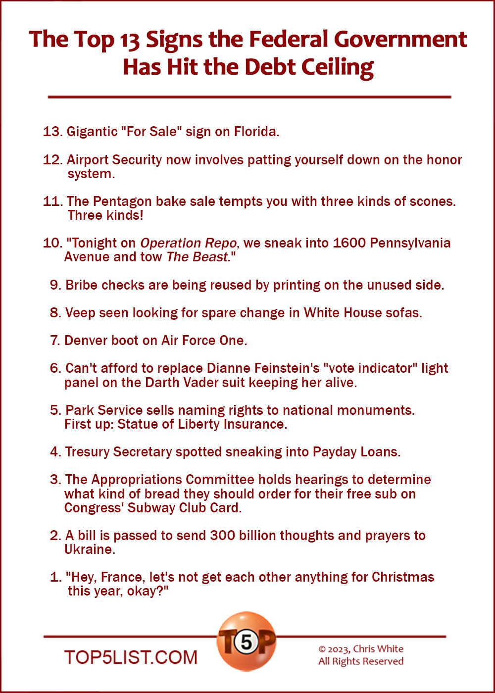 The Top 13 Signs the Federal Government Has Hit the Debt Ceiling  | 13. Gigantic "For Sale" sign on Florida.  12. Airport Security now involves patting yourself down on the honor system.  11. The Pentagon bake sale tempts you with three kinds of scones. Three kinds!  10. "Tonight on Operation Repo, we sneak into 1600 Pennsylvania Avenue and tow 'The Beast.'"    9. Bribe checks are being reused by printing on the unused side.    8. Veep seen looking for spare change in White House sofas.    7. Denver boot on Air Force One.    6. Can't afford to replace Dianne Feinstein's "vote indicator" light panel on the Darth Vader suit keeping her alive.    5. Park Service sells naming rights to national monuments. First up: Statue of Liberty Insurance.    4. Tresury Secretary spotted sneaking into Payday Loans.    3. The Appropriations Committee holds hearings to determine what kind of bread they should order for their free sub on Congress' Subway Club Card.    2. A bill is passed to send 300 billion thoughts and prayers to Ukraine.    1. "Hey, France, let's not get each other anything for Christmas this year, okay?"