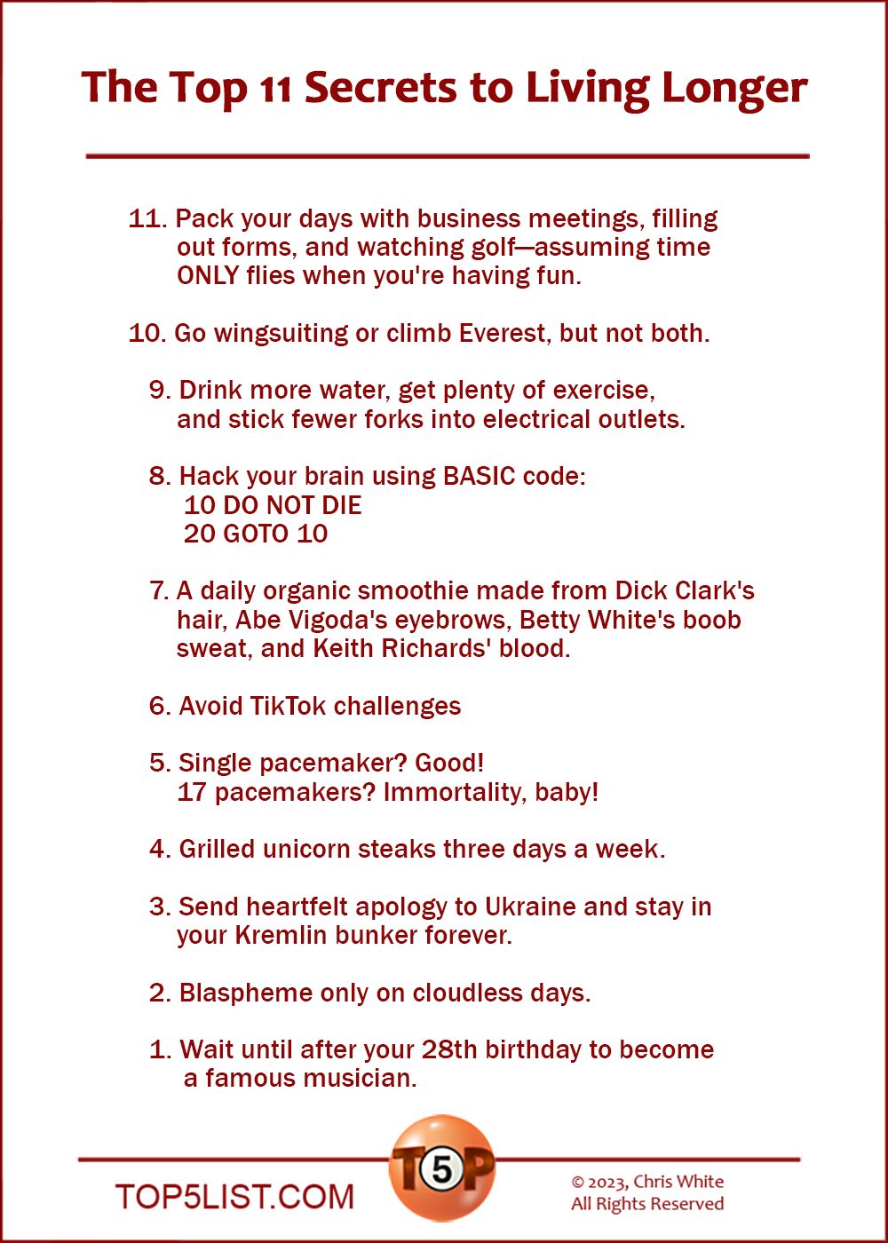 The Top 11 Secrets to Living Longer   11. Pack your days with business meetings, filling out forms, and watching golf—assuming time ONLY flies when you're having fun.  10. Go wingsuiting or climb Everest, but not both.    9. Drink more water, get plenty of exercise, and stick fewer forks into electrical outlets.    8. Hack your brain using BASIC code: 10 DO NOT DIE. 20 GOTO 10.    7. A daily organic smoothie made from Dick Clark's hair, Abe Vigoda's eyebrows, Betty White's boob sweat, and Keith Richards' blood.    6. Avoid TikTok challenges    5. Single pacemaker? Good! Seventeen pacemakers? Imortality, baby!    4. Grilled unicorn steaks three days a week.    3. Send heartfelt apology to Ukraine and stay in your Kremlin bunker forever.    2. Blaspheme only on cloudless days.  And the number 1 Secret to Living Longer...    1. Wait until after your 28th birthday to become a famous musician.