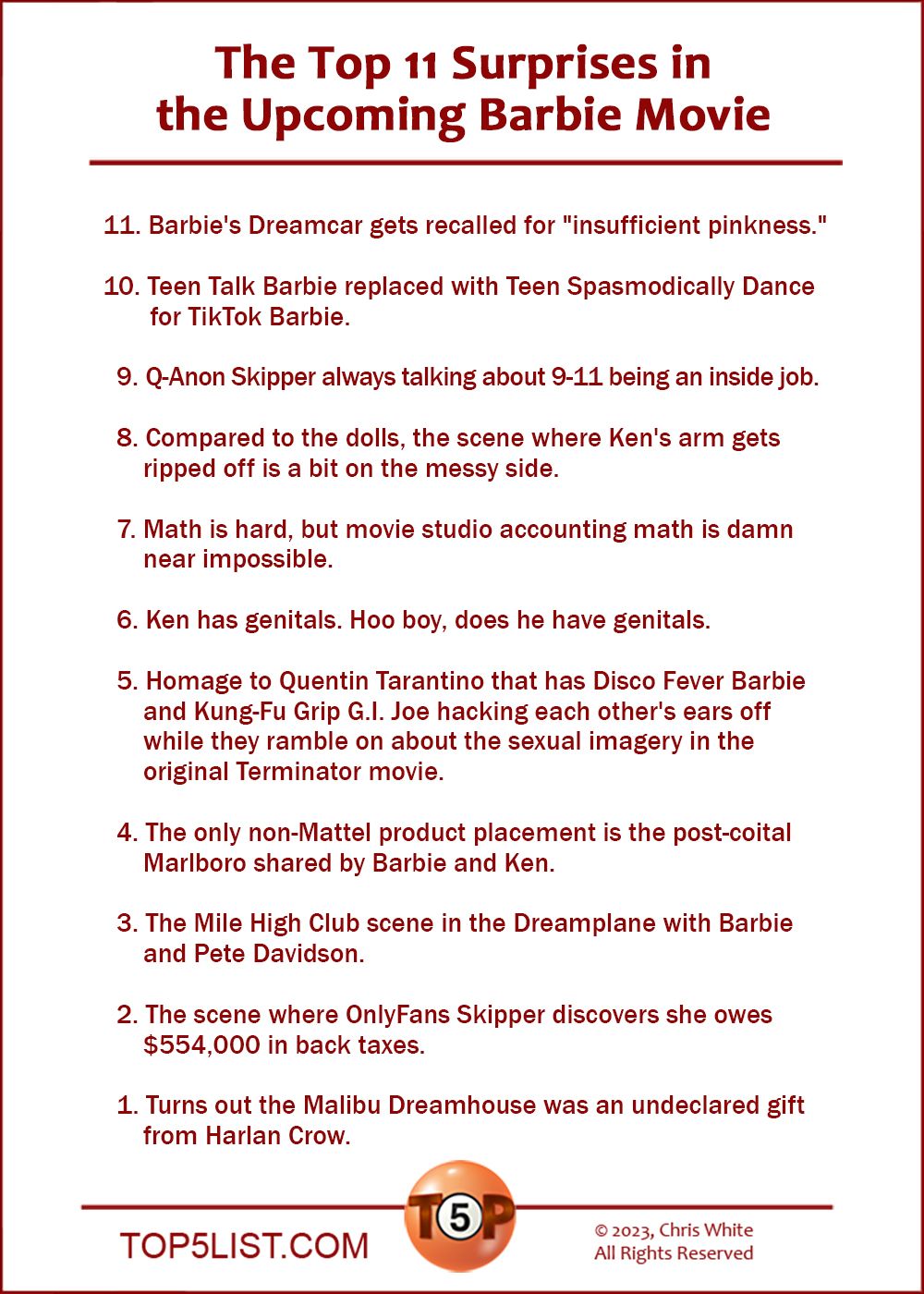 The Top 11 Surprises in the Upcoming Barbie Movie   |   11. Barbie's Dreamcar gets recalled for "insufficient pinkness."  10. Teen Talk Barbie replaced with Teen Spasmodically Dance for TikTok Barbie.    9. Q-Anon Skipper always talking about 9-11 being an inside job.    8. Compared to the dolls, the scene where Ken's arm gets ripped off is a bit on the messy side.    7. Math is hard, but movie studio accounting math is damn near impossible.    6. Ken has genitals. Hoo boy, does he have genitals.    5. Homage to Quentin Tarantino that has Disco Fever Barbie and Kung-Fu Grip G.I. Joe hacking each other's ears off while they ramble on about the sexual imagery in the original Terminator movie.    4. The only non-Mattel product placement in the post-coital Marlboro Barbie and Ken share.    3. The Mile High Club scene in the Dreamplane with Barbie and Pete Davidson.    2. The scene where OnlyFans Skipper discovers she owes $554,000 in back taxes.      And the number one Surprise in the Upcoming Barbie Movie...    1. Turns out the Malibu Dreamhouse was a gift from Harlan Crow.