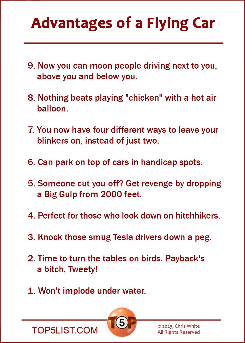 The Top 9 Advantages of a Flying Car  9. Now you can moon people driving next to you, above you and below you.  8. Nothing beats playing "chicken" with a hot air balloon.  7. You now have four different ways to leave your blinkers on, instead of just two.  6. Can park on top of cars in handicap spots.  5. Someone cut you off? Get revenge by dropping a Big Gulp from 2000 feet.  4. Perfect for those who look down on hitchhikers.  3. Knock those smug Tesla drivers down a peg.  2. Time to turn the tables on birds. Payback's a bitch, Tweety!  And the number 1 Advantages of a Flying Car...  1. Won't implode under water.
