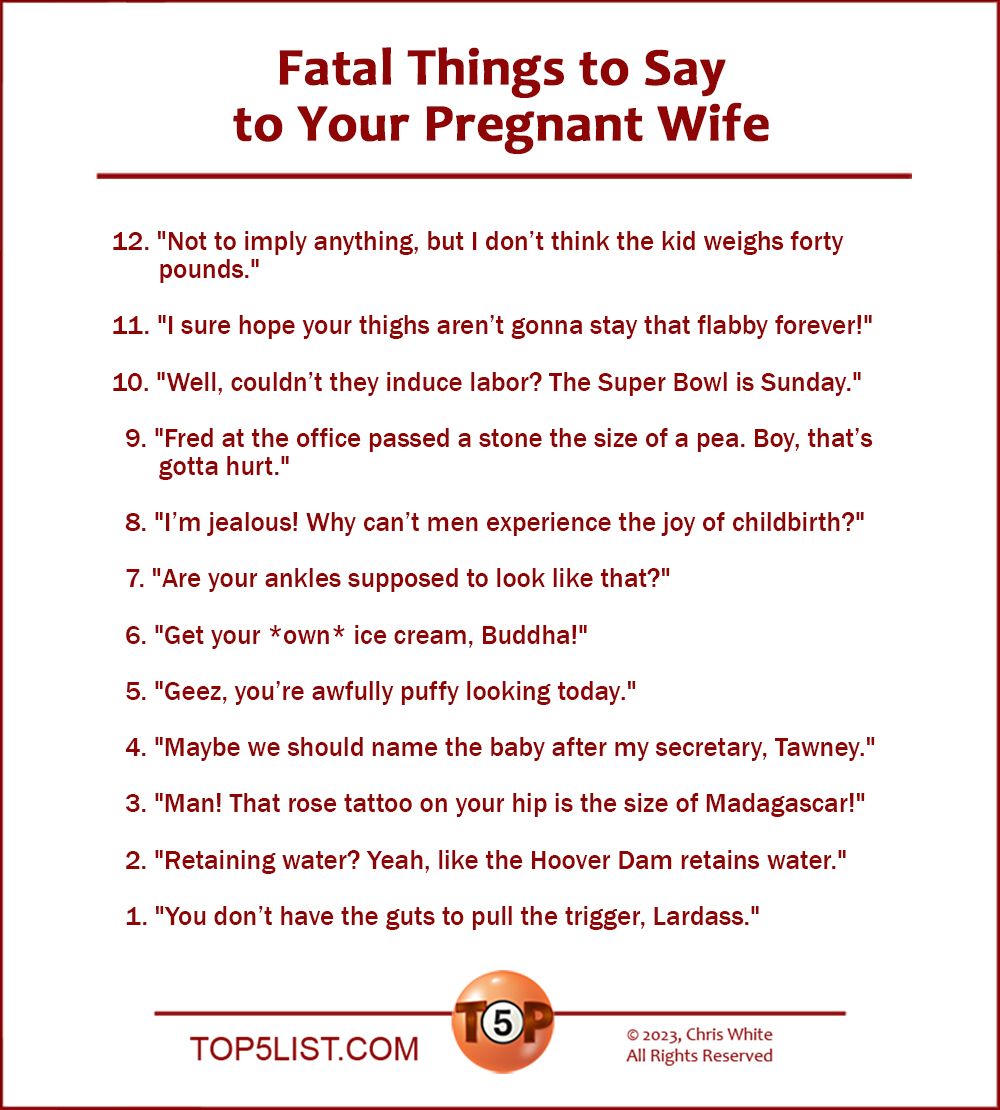 Fatal Things to Say to Your Pregnant Wife  |  12. "Not to imply anything, but I don’t think the kid weighs forty pounds."  11. "I sure hope your thighs aren’t gonna stay that flabby forever!"  10. "Well, couldn’t they induce labor? The Super Bowl is Sunday."    9. "Fred at the office passed a stone the size of a pea. Boy, that’s gotta hurt."    8. "I’m jealous! Why can’t men experience the joy of childbirth?"    7. "Are your ankles supposed to look like that?"    6. "Get your *own* ice cream, Buddha!"    5. "Geez, you’re awfully puffy looking today."    4. "Maybe we should name the baby after my secretary, Tawney."    3. "Man! That rose tattoo on your hip is the size of Madagascar!"      2. "Retaining water? Yeah, like the Hoover Dam retains water."    And the Number 1 Fatal Thing to Say to Your Pregnant Wife…    1. "You don’t have the guts to pull the trigger, Lardass."