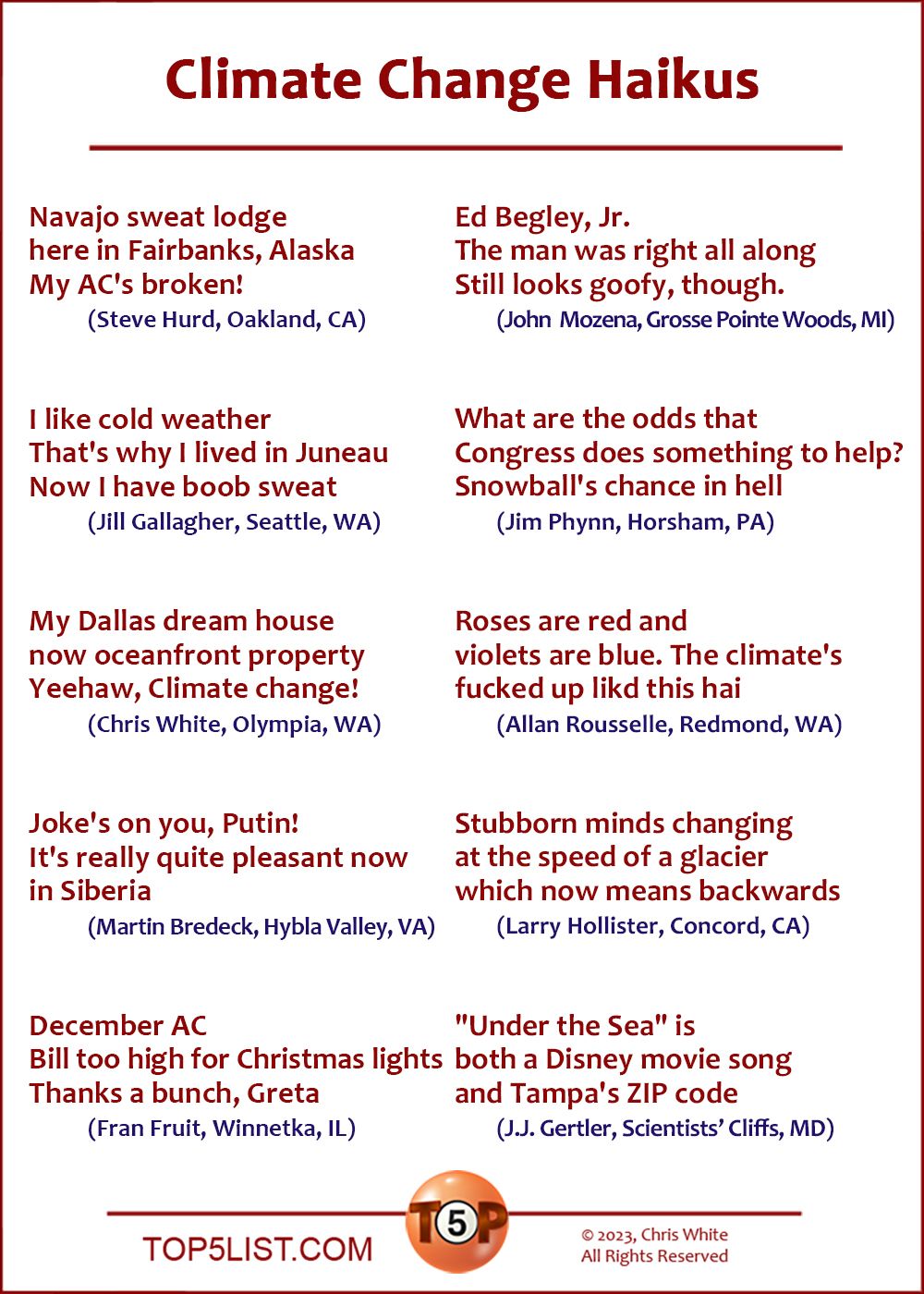 Climate Change Haikus!  |  Navajo sweat lodge / here in Fairbanks, Alaska / My AC's broken! (Steve Hurd, Oakland, CA) | I like cold weather / that's why I lived in Juneau / now I have boob sweat (Jill Gallagher, Seattle, WA | My Dallas dream house / Now oceanfront property / Yeehaw, climate change! (Chris White, Olympia, WA) | Joke's on you, Putin! / It's really quite pleasant now / in Siberia. (Martin Bredeck, Hybla Valley, VA)  | December AC / Bill too high for Christmas lights / Thanks a bunch, Greta (Fran Fruit, Winnetka, IL) | Ed Begley, Jr. / The man was right all along / Still looks goofy, though. 	(John  Mozena, Grosse Pointe Woods, MI)  | What are the odds that / Congress does something to help? / Snowball's chance in hell 	(Jim Phynn, Horsham, PA) |  Roses are red and / violets are blue. The climate's / fucked up like this hai 	(Allan Rousselle, Redmond, WA)  | Stubborn minds changing / at the speed of a glacier / Which now means backwards 	(Larry Hollister, Concord, CA) | "Under the Sea" is / both a Disney movie song / and Tampa's ZIP code 	(J.J. Gertler, Scientists’ Cliffs, MD)