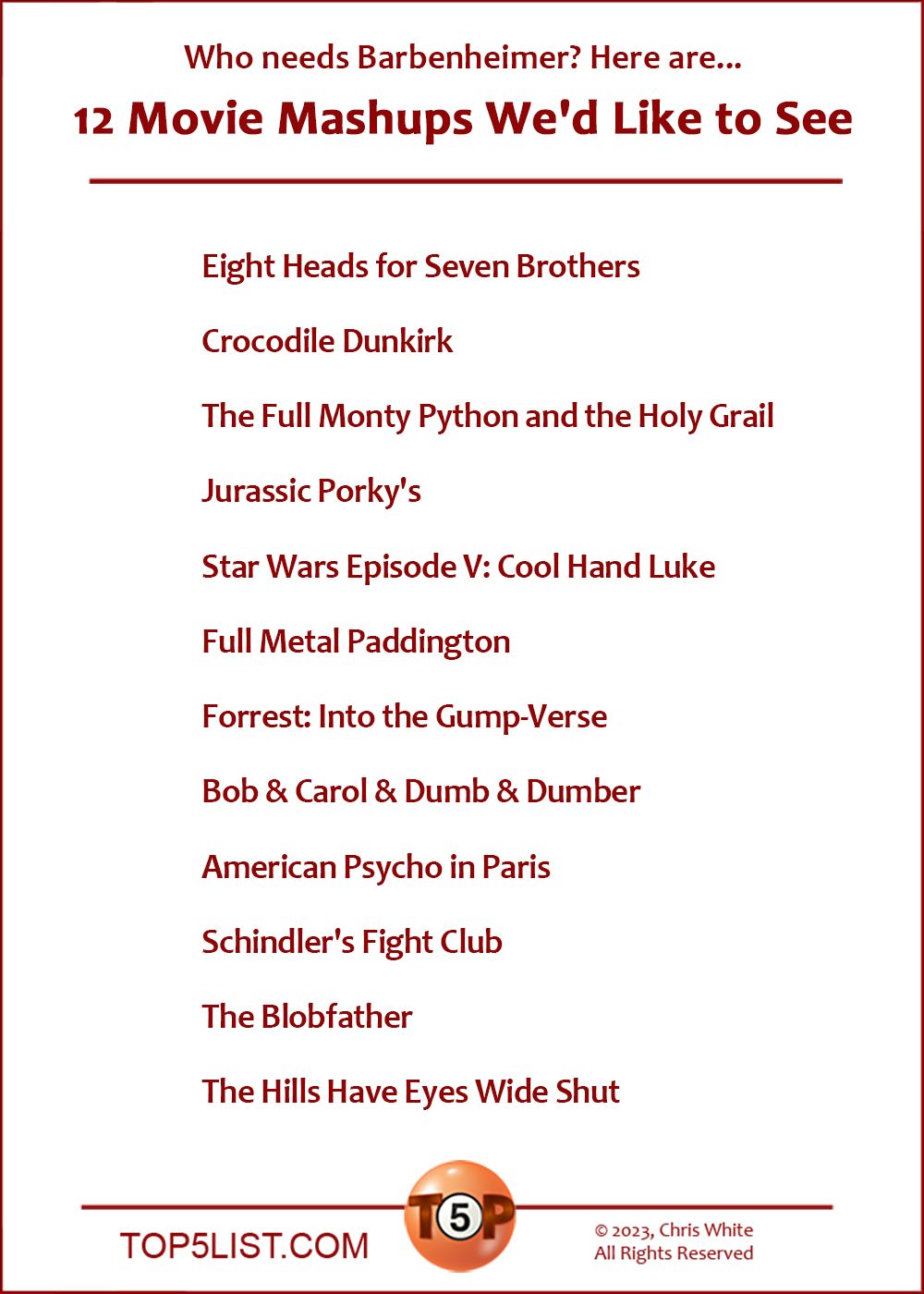 Movie Mashups We'd Like to See  |  Eight Heads for Seven Brothers  Crocodile Dunkirk  The Full Monty Python and the Holy Grail  Jurassic Porky's  Star Wars Episode V: Cool Hand Luke  Full Metal Paddington  Forrest: Into the Gump-Verse  Bob & Carol & Dumb & Dumber  American Psycho in Paris  Schindler's Fight Club  The Blobfather  The Hills Have Eyes Wide Shut