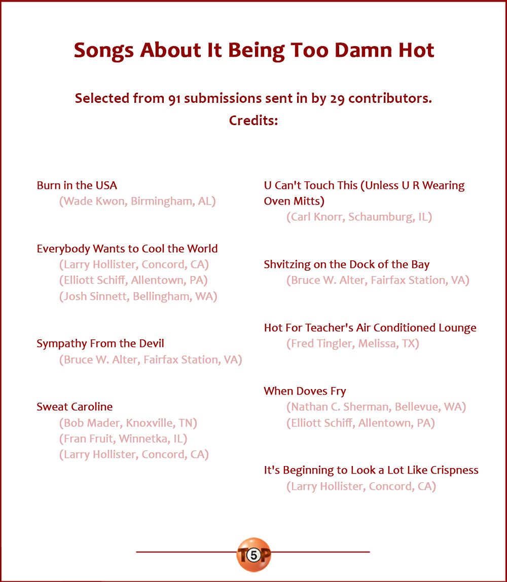Songs About It Being Too Damn Hot  Selected from 91 submissions sent in by 29 contributors.  Credits:  weda> Heat Home Alabama hust> Sweat Home Alabama   Burn in the USA 	(Wade Kwon, Birmingham, AL) 	 Everybody Wants to Cool the World 	(Larry Hollister, Concord, CA) 	(Elliott Schiff, Allentown, PA) 	(Josh Sinnett, Bellingham, WA)  Sympathy From the Devil 	(Bruce W. Alter, Fairfax Station, VA)  Sweat Caroline 	(Bob Mader, Knoxville, TN) 	(Fran Fruit, Winnetka, IL) 	(Larry Hollister, Concord, CA)  U Can't Touch This (Unless U R Wearing Oven Mitts) 	(Carl Knorr, Schaumburg, IL)  Shvitzing on the Dock of the Bay 	(Bruce W. Alter, Fairfax Station, VA)  Hot For Teacher's Air Conditioned Lounge 	(Fred Tingler, Melissa, TX)  When Doves Fry 	(Nathan C. Sherman, Bellevue, WA) 	(Elliott Schiff, Allentown, PA)  It's Beginning to Look a Lot Like Crispness 	(Larry Hollister, Concord, CA)