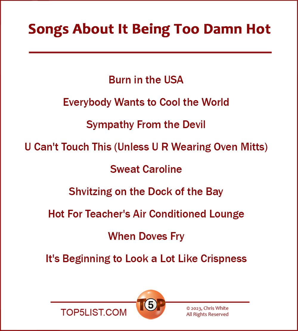 Songs About It Being Too Damn Hot   |   Burn in the USA  Everybody Wants to Cool the World  Sympathy From the Devil  U Can't Touch This (Unless U R Wearing Oven Mitts)  Sweat Caroline  Shvitzing on the Dock of the Bay  Hot For Teacher's Air Conditioned Lounge  When Doves Fry  It's Beginning to Look a Lot Like Crispness