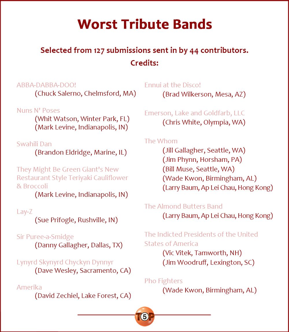 Worst Tribute Bands,  Selected from 127 submissions by 44 contributors.  |  Credits:.  ABBA-DABBA-DOO! 	(Chuck Salerno, Chelmsford, MA)  Nuns 'N Poses 	(Whit Watson, Winter Park, FL) 	(Mark Levine, Indianapolis, IN)  Swahili Dan 	(Brandon Eldridge, Marine, IL)  They Might Be Green Giant's New Restaurant Style Teriyaki Cauliflower & Broccoli 	(Mark Levine, Indianapolis, IN)  Lay-Z 	(Sue Prifogle, Rushville, IN)  Sir Puree-a-Smidge 	(Danny Gallagher, Dallas, TX)  Lynyrd Skynyrd Chyckyn Dynnyr 	(Dave Wesley, Sacramento, CA)  Amerika 	(David Zechiel, Lake Forest, CA)  Ennui at the Disco! 	(Brad Wilkerson, Mesa, AZ)  Emerson, Lake and Goldfarb, LLC 	(Chris White, Olympia, WA)  The Whom 	(Jill Gallagher, Seattle, WA) 	(Jim Phynn, Horsham, PA) 	(Bill Muse, Seattle, WA) 	(Wade Kwon, Birmingham, AL) 	(Larry Baum, Ap Lei Chau, Hong Kong)  The Almond Butters Band 	(Larry Baum, Ap Lei Chau, Hong Kong)  The Indicted Presidents of the United States of America 	(Vic Vitek, Tamworth, NH) 	(Jim Woodruff, Lexington, SC)  Pho Fighters 	(Wade Kwon, Birmingham, AL)