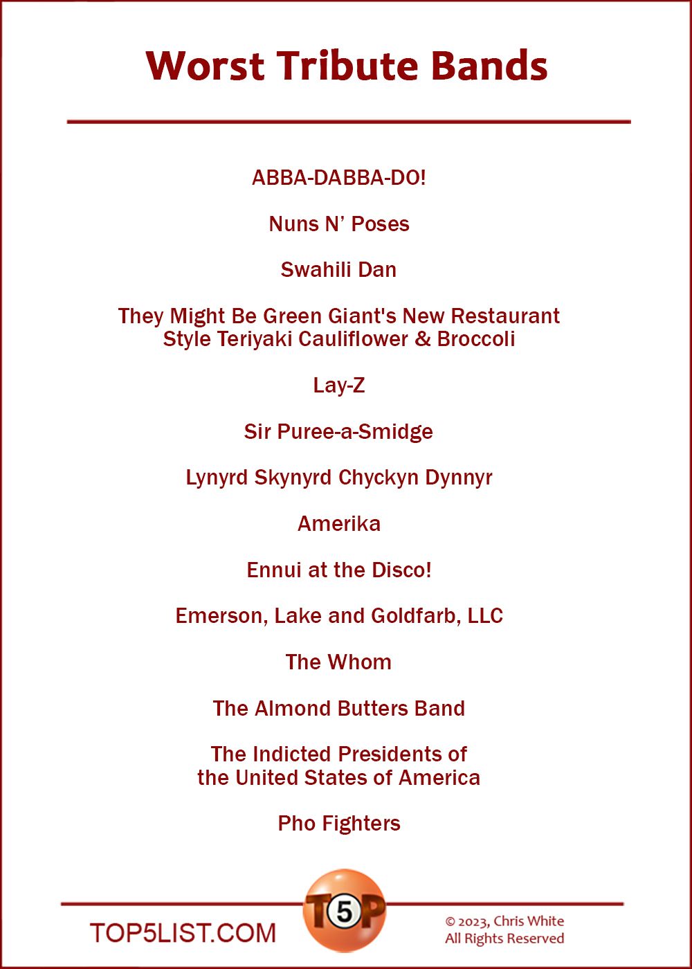 Worst Tribute Bands  |  ABBA-DABBA-DO!  Nuns 'N Poses  Swahili Dan  They Might Be Green Giant's New Restaurant Style Teriyaki Cauliflower & Broccoli  Lay-Z  Sir Puree-a-Smidge  Lynyrd Skynyrd Chyckyn Dynnyr  Amerika  Ennui at the Disco!  Emerson, Lake and Goldfarb, LLC  The Whom  The Almond Butters Band  The Indicted Presidents of the United States of America  Pho Fighters
