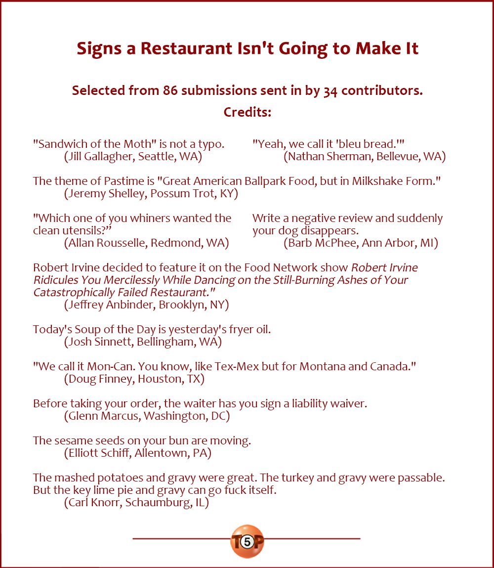 Signs a Restaurant Isn't Going to Make It  |  Selected from 86 submissions sent in by 34 contributors. Credits:   "Sandwich of the Moth" is not a typo. 	(Jill Gallagher, Seattle, WA)  "Yeah, we call it 'bleu bread.'" 	(Nathan C. Sherman, Bellevue, WA)  The theme of Pastime is "Great American Ballpark Food, but in Milkshake Form." 	(Jeremy Shelley, Possum Trot, KY)  "Which one of you whiners wanted the clean utensils?" 	(Allan Rousselle, Redmond, WA)  Write a negative review and suddenly your dog disappears. 	(Barb McPhee, Ann Arbor, MI)  Robert Irvine decided to feature on the Food Network show "Robert Irvine Ridicules You Mercilessly While Dancing on the Still-Burning Ashes of Your Catastrophically Failed Restaurant." 	(Jeffrey Anbinder, Brooklyn, NY)  Today's Soup of the Day is yesterday's fryer oil. 	(Josh Sinnett, Bellingham, WA)  "We call it Mon-Can. You know, like Tex-Mex but for Montana and Canada." 	(Doug Finney, Houston, TX)  Before taking your order, the waiter has you sign a liability waiver. 	(Glenn Marcus, Washington, DC)  The sesame seeds on your bun are moving. 	(Elliott Schiff, Allentown, PA)  The mashed potatoes and gravy were great. The turkey and gravy were passable. But the key lime pie and gravy can go fuck itself. 	(Carl Knorr, Schaumburg, IL)