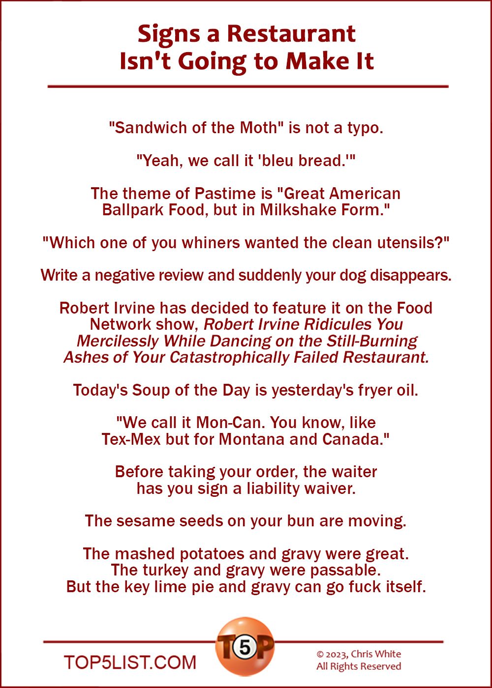 Signs a Restaurant Isn't Going to Make It  |  "Sandwich of the Moth" is not a typo.  "Yeah, we call it 'bleu bread.'"  The theme of Pastime is "Great American Ballpark Food, but in Milkshake Form."  "Which one of you whiners wanted the clean utensils?"  Write a negative review and suddenly your dog disappears.  Robert Irvine just chose it to feature on the next episode of Food Network's "Robert Irvine Ridicules You Mercilessly While Dancing on the Still-Burning Ashes of Your Catastrophically Failed Restaurant."  Today's Soup of the Day is yesterday's fryer oil.  "We call it Mon-Can. You know, like Tex-Mex but for Montana and Canada."  Before taking your order, the waiter has you sign a liability waiver.  The sesame seeds on your bun are moving.  The mashed potatoes and gravy were great. The turkey and gravy were passable. But the key lime pie and gravy can go fuck itself.