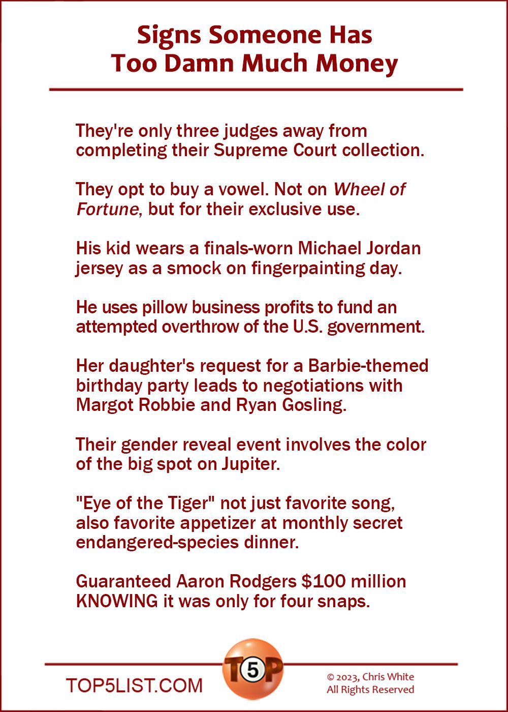 Signs Someone Has Too Damn Much Money  |  They're only three judges away from completing their Supreme Court collection.  They opt to buy a vowel. Not on Wheel of Fortune, but for their exclusive use.  His kid wears a finals-worn Michael Jordan jersey as a smock on fingerpainting day.  He uses pillow business profits to fund an attempted overthrow of the U.S. government.  Her daughter's request for a Barbie birthday party leads to negotiations with Margot Robbie and Ryan Gosling.  Their gender reveal event involves the color of the big spot on Jupiter.  "Eye of the Tiger" not just favorite song, also favorite appetizer at monthly secret endangered-species dinner.  Guaranteed Aaron Rodgers $100 million KNOWING it was only for four snaps.