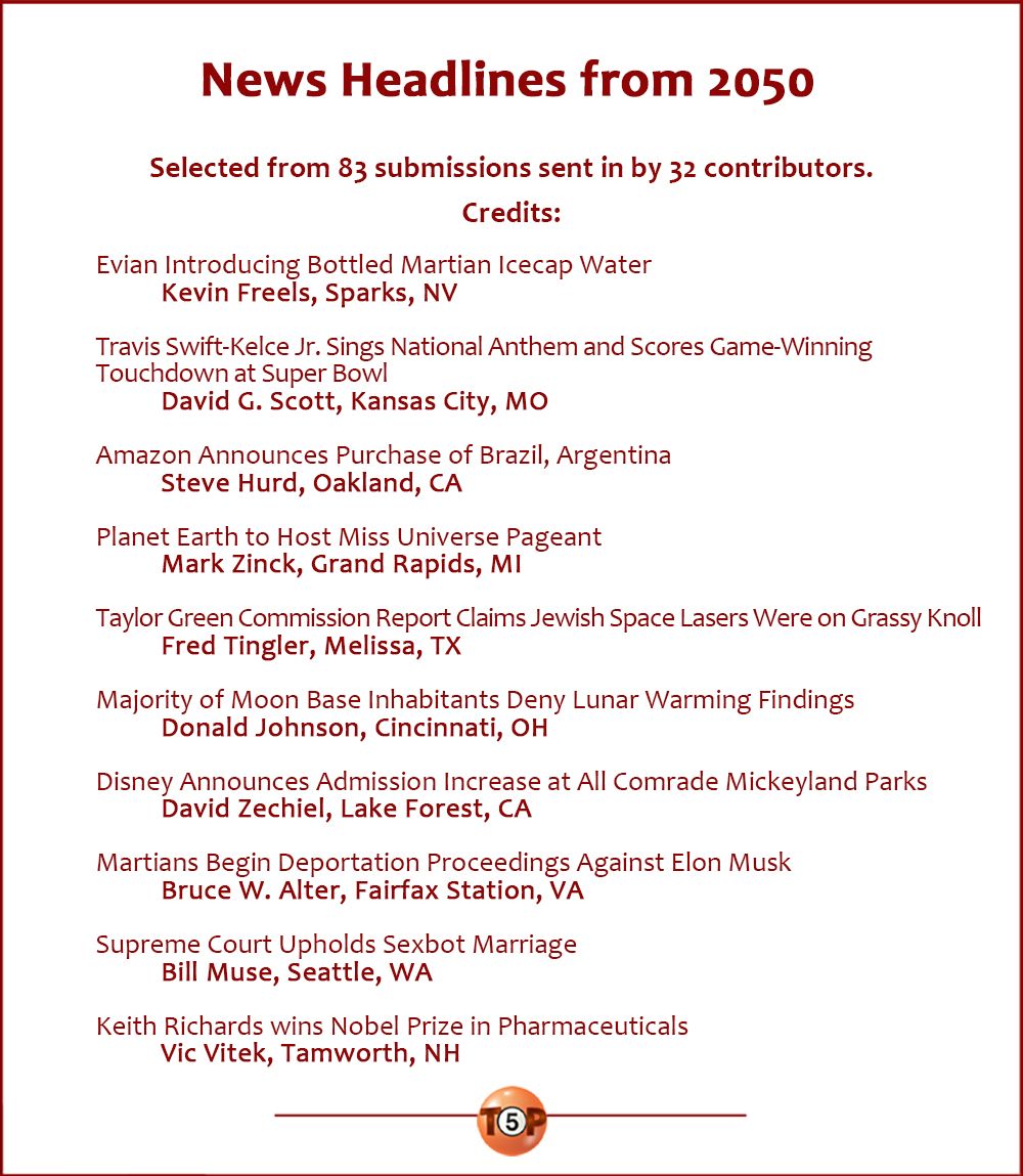 News Headlines from 2050   |    Selected from 83 submissions sent in by 32 contributors. Credits:   Evian Introducing Bottled Martian Icecap Water 	Kevin Freels, Sparks, NV  Travis Swift-Kelce Jr. Sings National Anthem and Scores Game-Winning Touchdown at Super Bowl 	David G. Scott, Kansas City, MO  Amazon Announces Purchase of Brazil, Argentina 	Steve Hurd, Oakland, CA  Planet Earth to Host Miss Universe Pageant 	Mark Zinck, Grand Rapids, MI  Taylor Green Commission Report Claims Jewish Space Lasers Were on Grassy Knoll 	Fred Tingler, Melissa, TX  Majority of Moon Base Inhabitants Deny Lunar Warming Findings 	Donald Johnson, Cincinnati, OH  Disney Announces Admission Increase at All Comrade Mickeyland Parks 	David Zechiel, Lake Forest, CA  Martians Begin Deportation Proceedings Against Elon Musk 	Bruce W. Alter, Fairfax Station, VA  Supreme Court Upholds Sexbot Marriage 	Bill Muse, Seattle, WA  Keith Richards wins Nobel Prize in Pharmaceuticals 	Vic Vitek, Tamworth, NH