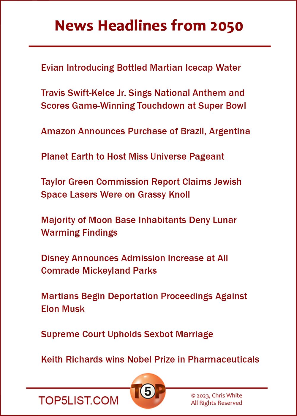 News Headlines from 2050  |   Evian Introducing Bottled Martian Icecap Water  Travis Swift-Kelce Jr. Sings National Anthem and Scores Game-Winning Touchdown at Super Bowl  Amazon Announces Purchase of Brazil, Argentina  Planet Earth to Host Miss Universe Pageant  Taylor Green Commission Report Claims Jewish Space Lasers Were on Grassy Knoll  Majority of Moon Base Inhabitants Deny Lunar Warming Findings  Disney Announces Admission Increase at All Comrade Mickeyland Parks  Martians Begin Deportation Proceedings Against Elon Musk  Supreme Court Upholds Sexbot Marriage  Keith Richards wins Nobel Prize in Pharmaceuticals