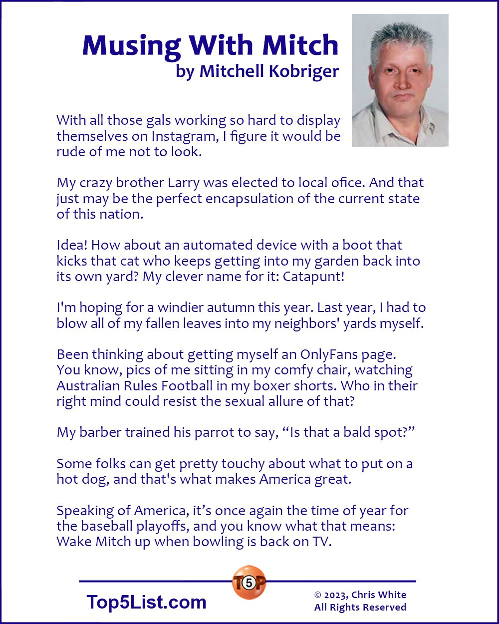 10-6-23  Musing With Mitch, by Mitchell Kobriger  |  With all those gals working so hard to display themselves on Instagram, I figure it would be rude of me not to look.  My crazy brother Larry was elected to local ofice. And that just may be the perfect encapsulation of the current state of this nation.  Idea! How about an automated device with a boot that kicks that cat who keeps getting into my garden back into its own yard? My clever name for it: Catapunt!  I'm hoping for a windier autumn this year. Last year, I had to blow all of my fallen leaves into my neighbors' yards myself.  Been thinking about getting myself an OnlyFans page. You know, pics of me sitting in my comfy chair, watching Australian Rules Football in my boxer shorts. Who in their right mind could resist the sexual allure of that?  My barber trained his parrot to say, “Is that a bald spot?”   Some folks can get pretty touchy about what to put on a hot dog, and that's what makes America great.  Speaking of America, it’s once again the time of year for the baseball playoffs, and you know what that means: Wake Mitch up when bowling is back on TV.