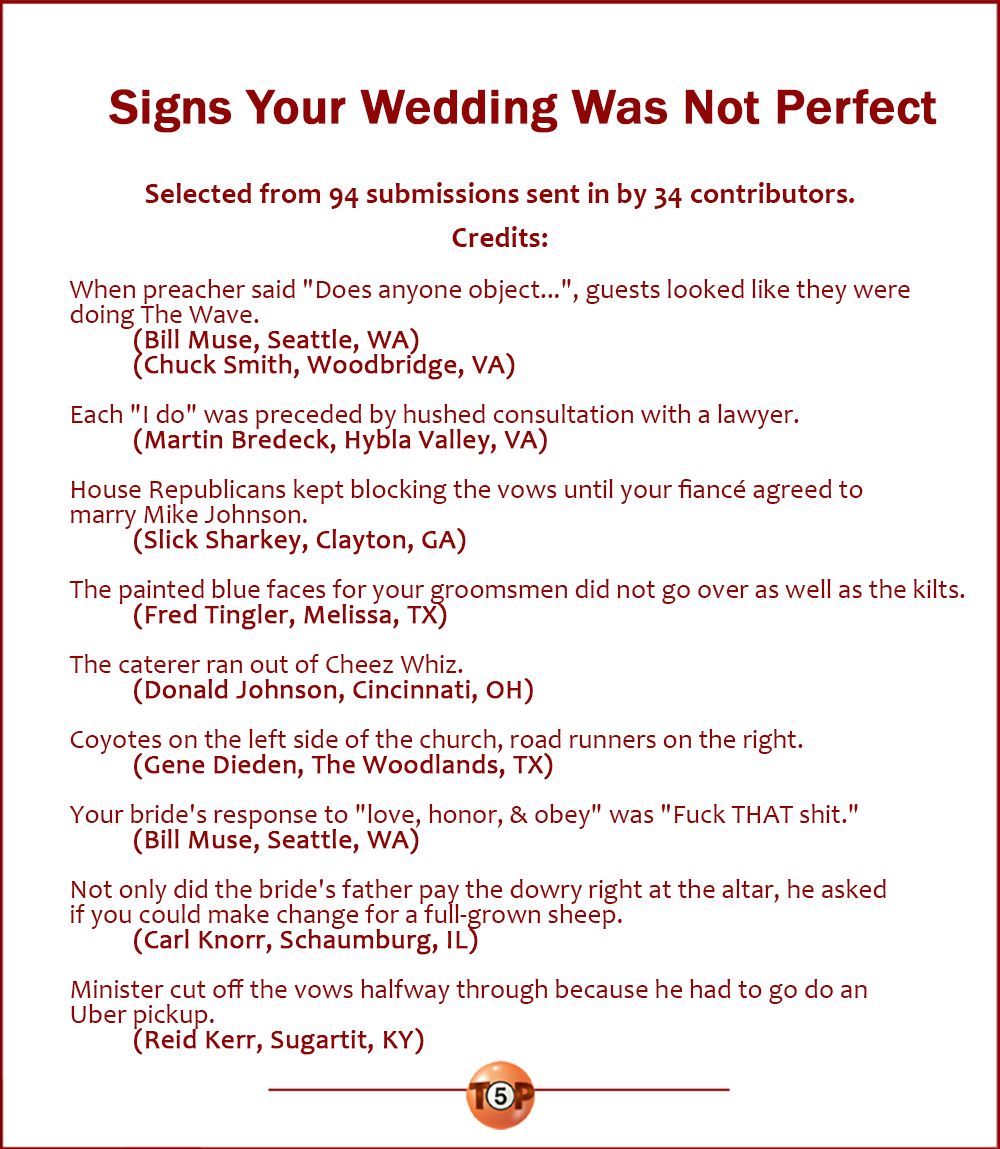 Signs Your Wedding Was Not Perfect   |   Selected from 94 submissions from 34 contributors. Credits:  When preacher said "Does anyone object...", guests looked like they were doing The Wave. 	(Bill Muse, Seattle, WA) 	(Chuck Smith, Woodbridge, VA)  Each "I do" was preceded by hushed consultation with a lawyer. 	(Martin Bredeck, Hybla Valley, VA)  House Republicans kept blocking the vows until your fiancé agreed to marry Mike Johnson. 	(Slick Sharkey, Clayton, GA)  The painted blue faces for your groomsmen did not go over as well as the kilts. 	(Fred Tingler, Melissa, TX)  The caterer ran out of Cheez Whiz. 	(Donald Johnson, Cincinnati, OH)  Coyotes on the left side of the church, road runners on the right. 	(Gene Dieden, The Woodlands, TX)  Your bride's response to "love, honor, & obey" was "Fuck THAT shit." 	(Bill Muse, Seattle, WA)  Not only did the bride's father pay the dowry right at the altar, he asked if you could make change for a full-grown sheep. 	(Carl Knorr, Schaumburg, IL)  Minister cut off the vows halfway through because he had to go do an Uber pickup. 	(Reid Kerr, Sugartit, KY)