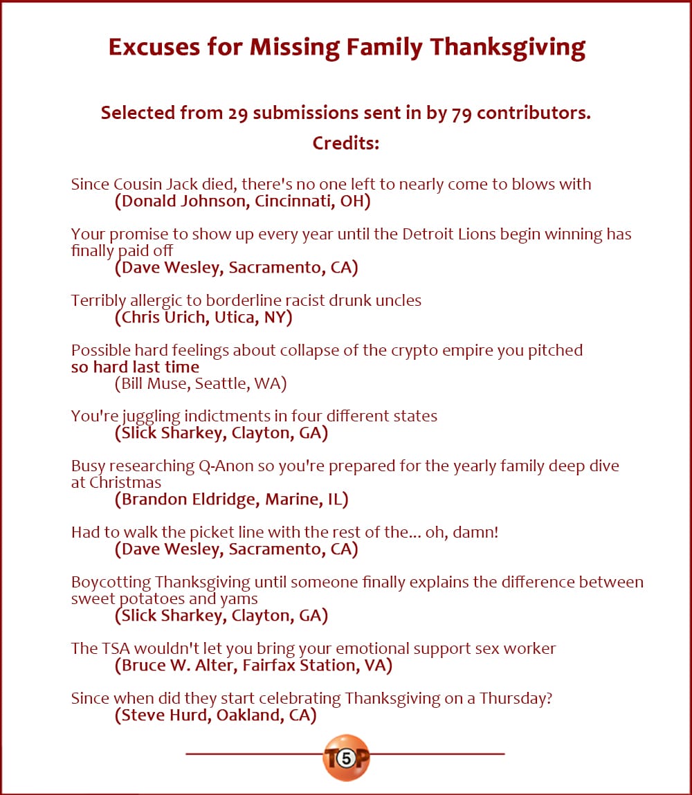 Excuses for Missing Thanksgiving With Your Family  |  Selected from 79 submissions sent in by 29 contributors. Credits:  Since Cousin Jack died, there's no one left to nearly come to blows with 	(Donald Johnson, Cincinnati, OH)  Your promise to show up every year until the Detroit Lions begin winning has finally paid off 	(Dave Wesley, Sacramento, CA)  Terribly allergic to borderline racist drunk uncles 	(Chris Urich, Utica, NY)  Possible hard feelings about collapse of the crypto empire you pitched so hard last time 	(Bill Muse, Seattle, WA)  You're juggling indictments in four different states 	(Slick Sharkey, Clayton, GA)  Busy researching Q-Anon so you're prepared for the yearly family deep dive at Christmas 	(Brandon Eldridge, Marine, IL)  Had to walk the picket line with the rest of the... oh, damn! 	(Dave Wesley, Sacramento, CA)  Boycotting Thanksgiving until someone finally explains the difference between sweet potatoes and yams 	(Slick Sharkey, Clayton, GA)  The TSA wouldn't let you bring your emotional support sex worker 	(Bruce W. Alter, Fairfax Station, VA)  Since when did they start celebrating Thanksgiving on a Thursday? 	(Steve Hurd, Oakland, CA)