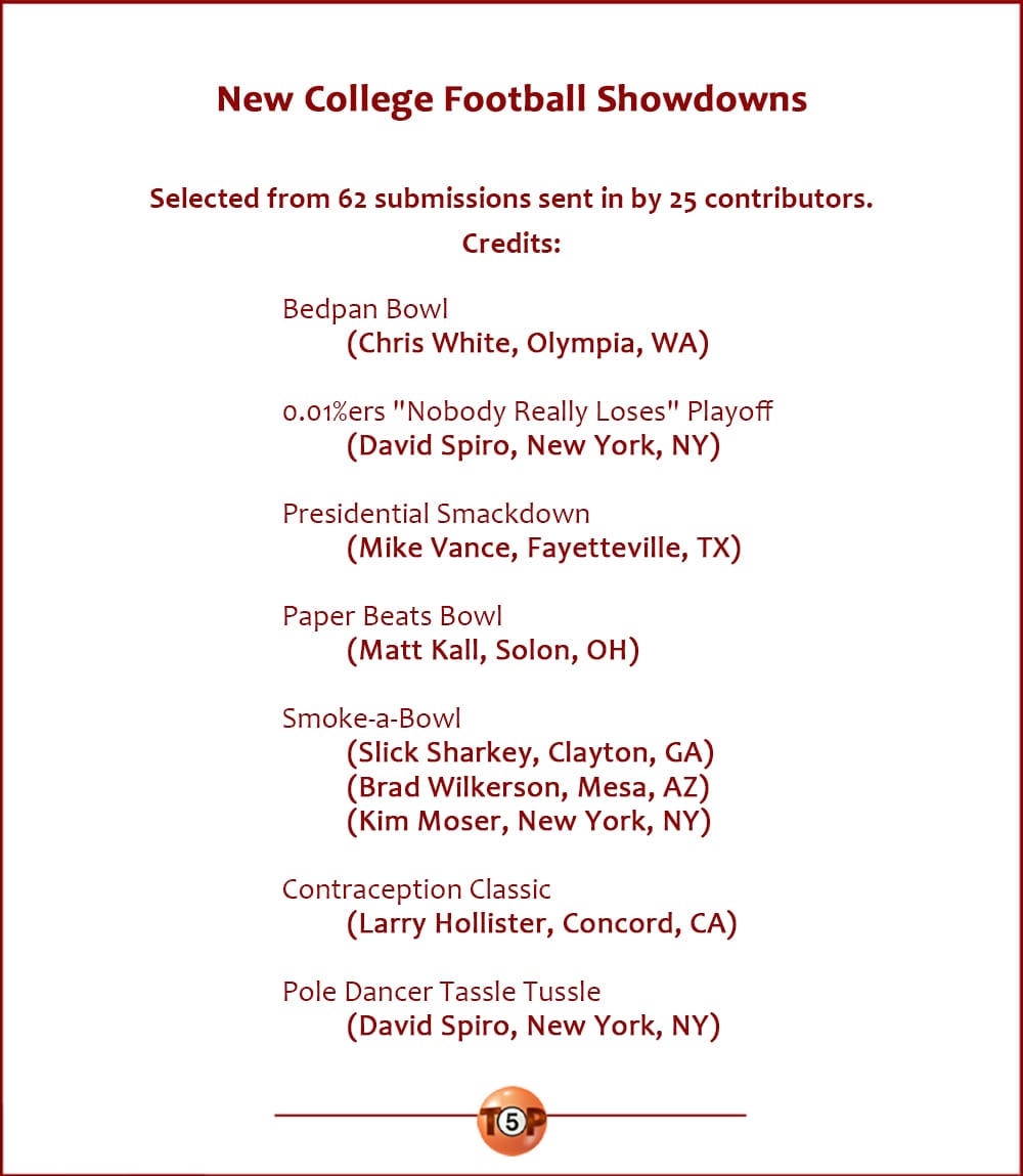 New College Football Showdowns  |  Selected from 62 submissions sent in by 25 contributors. Credits:  Bedpan Bowl 	(Chris White, Olympia, WA)  0.01%ers "Nobody Really Loses" Playoff 	(David Spiro, New York, NY)  Presidential Smackdown 	(Mike Vance, Fayetteville, TX)  Paper Beats Bowl 	(Matt Kall, Solon, OH)  Smoke-a-Bowl 	(Slick Sharkey, Clayton, GA) 	(Brad Wilkerson, Mesa, AZ) 	(Kim Moser, New York, NY)  Contraception Classic 	(Larry Hollister, Concord, CA)  Pole Dancer Tassle Tussle 	(David Spiro, New York, NY)