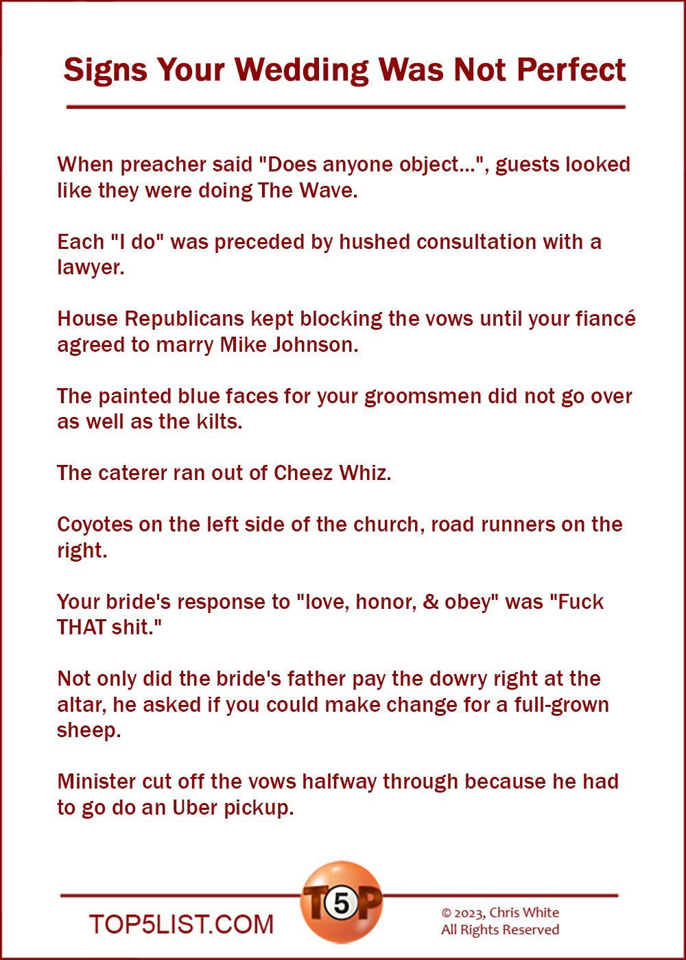 Signs Your Wedding Was Not Perfect  |  When preacher said "Does anyone object...", guests looked like they were doing The Wave.  Each "I do" was preceded by hushed consultation with a lawyer.  House Republicans kept blocking the vows until your fiancé agreed to marry Mike Johnson.  The painted blue faces for your groomsmen did not go over as well as the kilts.  The caterer ran out of Cheez Whiz.  Coyotes on the left side of the church, road runners on the right.  Your bride's response to "love, honor, & obey" was "Fuck THAT shit."  Not only did the bride's father pay the dowry right at the altar, he asked if you could make change for a full-grown sheep.  Minister cut off the vows halfway through because he had to go do an Uber pickup.