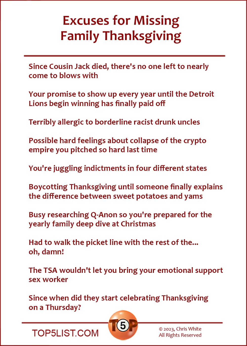 Excuses for Missing Thanksgiving With Your Family  |  Since Cousin Jack died, there's no one left to nearly come to blows with  Your promise to show up every year until the Detroit Lions begin winning has finally paid off  Terribly allergic to borderline racist drunk uncles  Possible hard feelings about collapse of the crypto empire you pitched so hard last time  You're juggling indictments in four different states  Boycotting Thanksgiving until someone finally explains the difference between sweet potatoes and yams  Busy researching Q-Anon so you're prepared for the yearly family deep dive at Christmas  Had to walk the picket line with the rest of the... oh, damn!  The TSA wouldn't let you bring your emotional support sex worker  Since when did they start celebrating Thanksgiving on a Thursday?