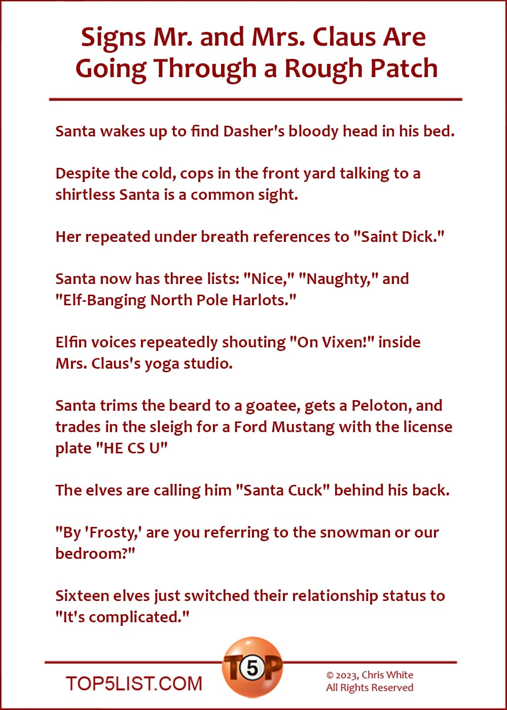 Signs Mr. and Mrs. Claus Are Going Through a Rough Patch  | Santa wakes up to find Dasher's bloody head at the foot of his bed.  Despite the cold, cops in the front yard talking to a shirtless Santa is a common sight.  Her repeated under breath references to "Saint Dick."  Santa now has three lists: "Nice," "Naughty," and "Elf-Banging North Pole Harlots."  Elfin voices repeatedly shouting "On Vixen!" inside Mrs. Claus's yoga studio.  Santa trims the beard to a goatee, gets a Peloton, and trades in the sleigh for a Ford Mustang with the license plate "HE CS U"  The elves are calling him "Santa Cuck" behind his back.  "By 'Frosty,' are you referring to the snowman or our bedroom?"  Sixteen elves just switched their relationship status to "It's complicated."