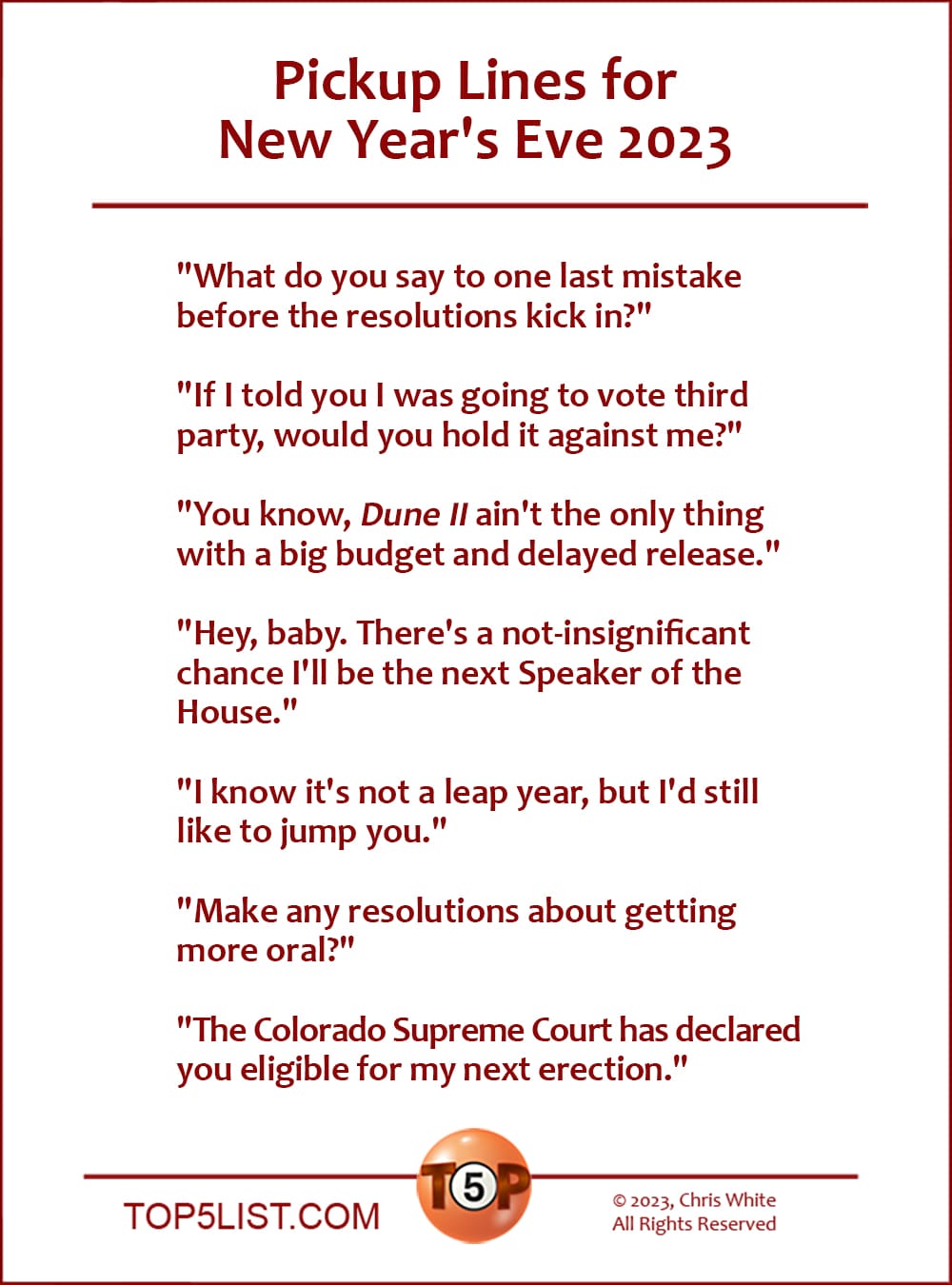 Pickup Lines for New Year's Eve 2023  |  "What do you say to one last mistake before the resolutions kick in?"  "If I told you I was going to vote third party, would you hold it against me?"  "You know, 'Dune II' ain't the only thing with a big budget and delayed release."  "Hey baby. ﻿There's a not-insignificant chance i'll be the next Speaker of the House."  "I know it's not a leap year, but I'd still like to jump you."  "Make any resolutions about getting more oral?"  "The Colorado Supreme Court has declared you eligible for my next erection."