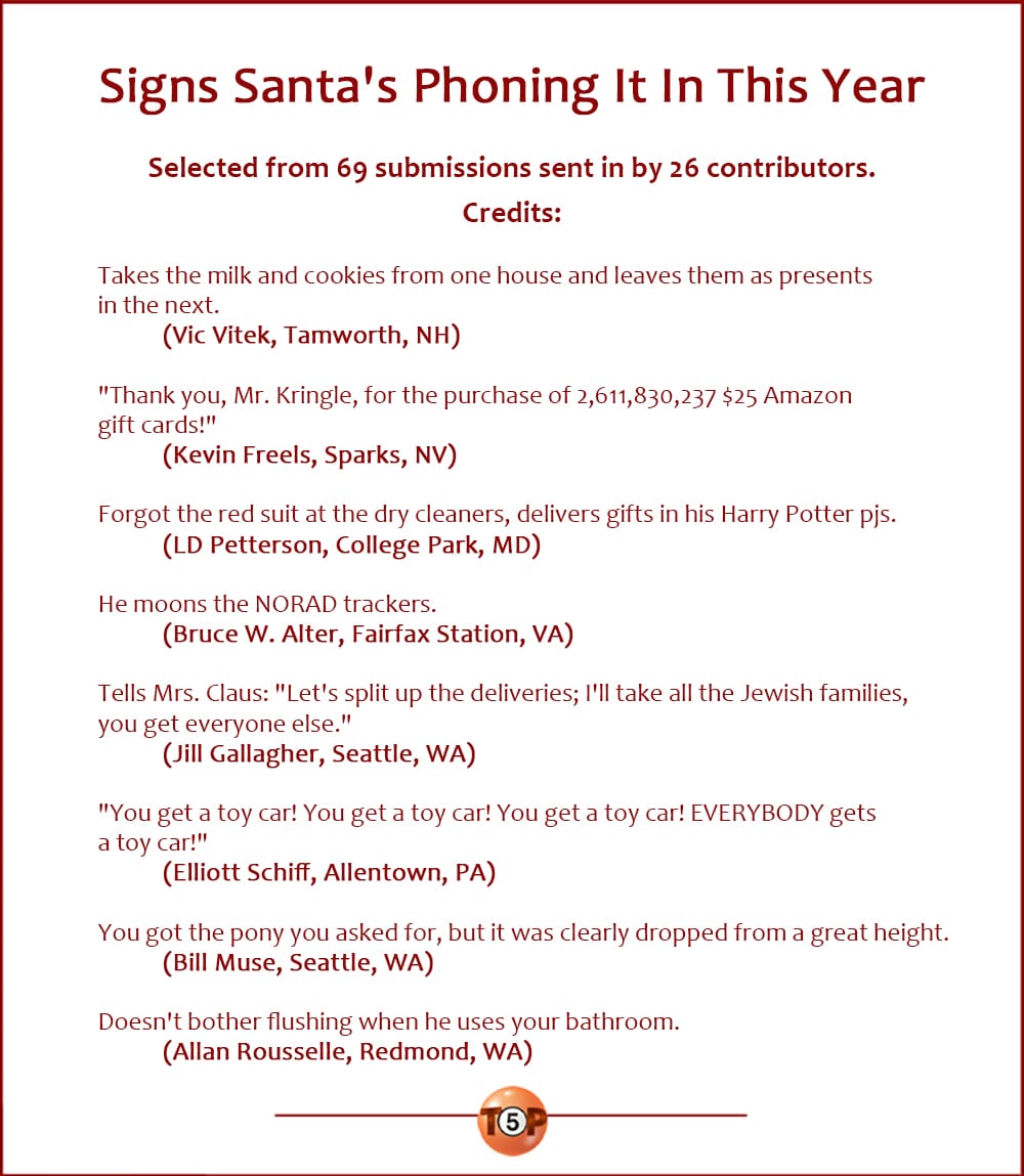 Signs Santa's Phoning It In This Year  |  Selected from 69 submissions sent in by 26 contributors. Credits:   Takes the milk and cookies from one house and leaves them as presents in the next. 	(Vic Vitek, Tamworth, NH)  "Thank you, Mr. Kringle, for the purchase of 2,611,830,237 $25 Amazon gift cards!" 	(Kevin Freels, Sparks, NV)  Forgot the red suit at the dry cleaners, delivers gifts in his Harry Potter pjs. 	(LD Petterson, College Park, MD)  He moons the NORAD trackers. 	(Bruce W. Alter, Fairfax Station, VA)  Tells Mrs. Claus: "Let's split up the deliveries; I'll take all the Jewish families, you get everyone else." 	(Jill Gallagher, Seattle, WA)  "You get a toy car! You get a toy car! You get a toy car! EVERYBODY gets a toy car!" 	(Elliott Schiff, Allentown, PA)  You got the pony you asked for, but it was clearly dropped from a great height. 	(Bill Muse, Seattle, WA)  Doesn't bother flushing when he uses your bathroom. 	(Allan Rousselle, Redmond, WA)