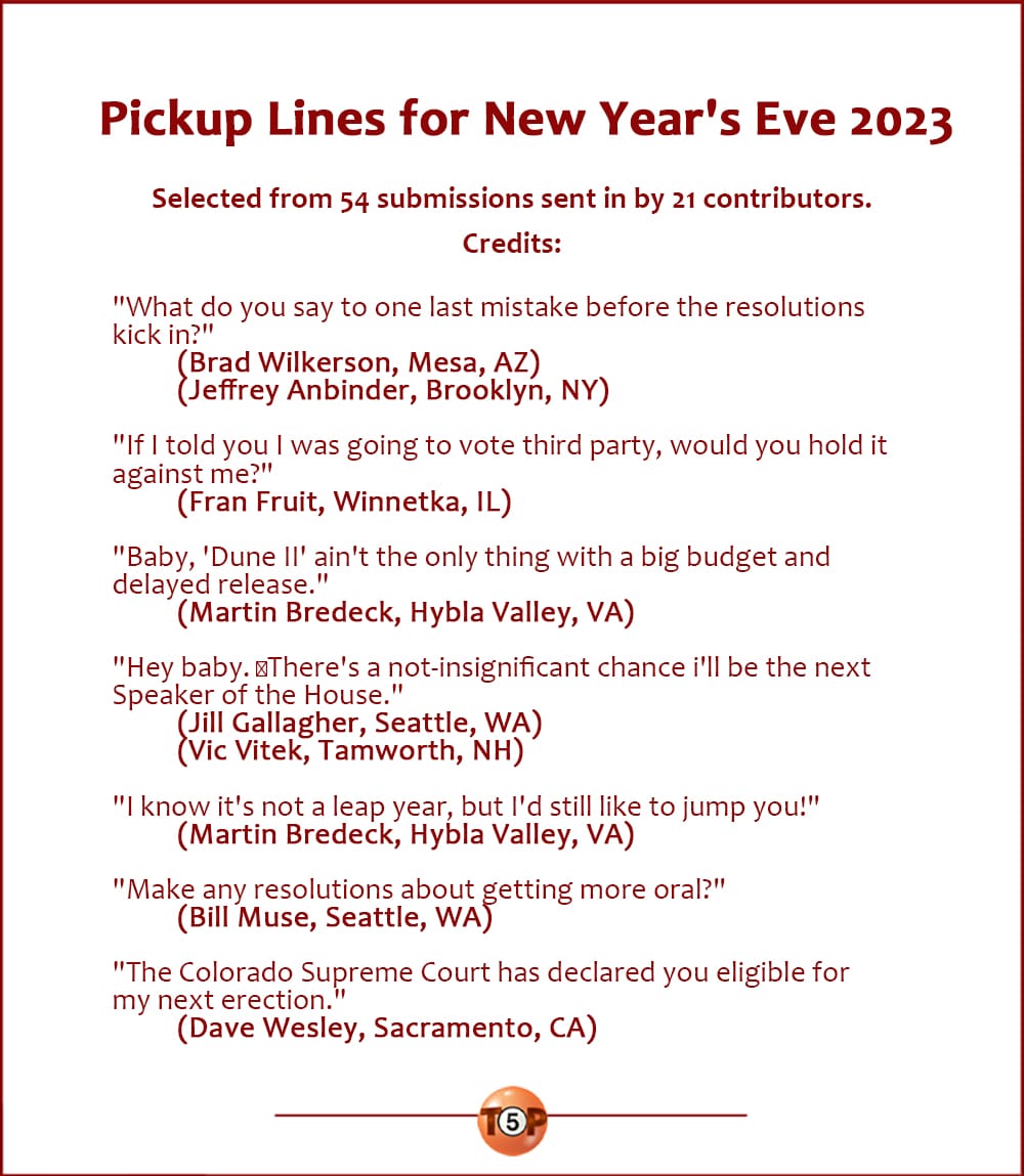 Pickup Lines for New Year's Eve 2023  |  Selected from 54 submissions sent in by 21 contributors. Credits:  "What do you say to one last mistake before the resolutions kick in?" 	(Brad Wilkerson, Mesa, AZ) 	(Jeffrey Anbinder, Brooklyn, NY)  "If I told you I was going to vote third party, would you hold it against me?" 	(Fran Fruit, Winnetka, IL)  "You know, 'Dune II' ain't the only thing with a big budget and delayed release." 	(Martin Bredeck, Hybla Valley, VA)  "Hey baby. ﻿There's a not-insignificant chance i'll be the next Speaker of the House." 	(Jill Gallagher, Seattle, WA) 	(Vic Vitek, Tamworth, NH)  "I know it's not a leap year, but I'd still like to jump you." 	(Martin Bredeck, Hybla Valley, VA)  "Make any resolutions about getting more oral?" 	(Bill Muse, Seattle, WA)  "The Colorado Supreme Court has declared you eligible for my next erection." 	(Dave Wesley, Sacramento, CA)