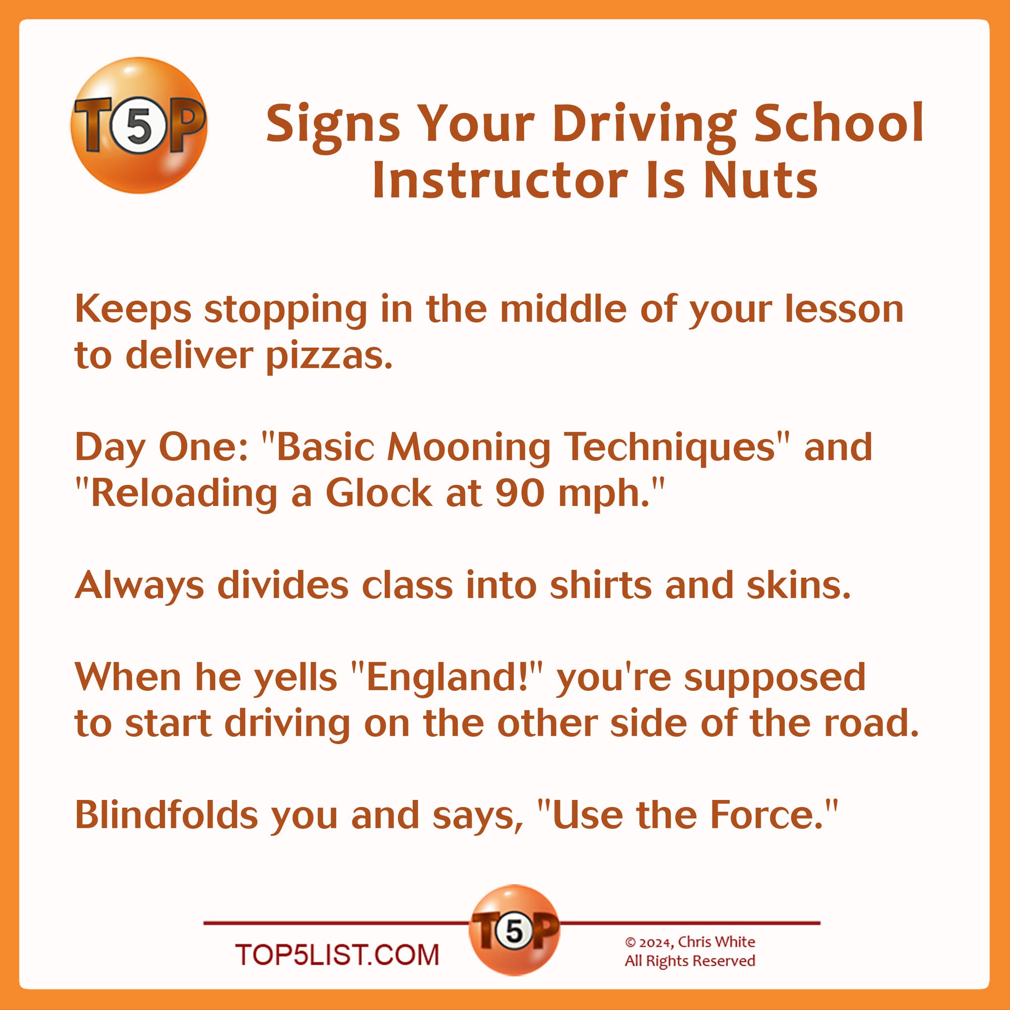 Signs Your Driving School Instructor Is Nuts    |  Keeps stopping in the middle of your lesson to deliver pizzas.    Day One: "Basic Mooning Techniques" and "Reloading a 9mm at 90 mph."      Always divides class into "shirts" and "skins."      When he yells "England," you're supposed to start driving on the other side of the road.      Insists you turn off the headlights and "use the Force."         Selected from 106 submissions from 39 contributors. Credits: 5 - Troy Roberson, Birmingham, AL 4 - Jennifer Ritzinger, Seattle, WA 3 - Jeff Downey, Raleigh, NC 2 - Kristian Idol, Burbank, CA 2 - Bill Muse, Seattle, WA 2 - Lev L. Spiro, Los Angeles, CA 1 - Lloyd Jacobson, Washington, DC 