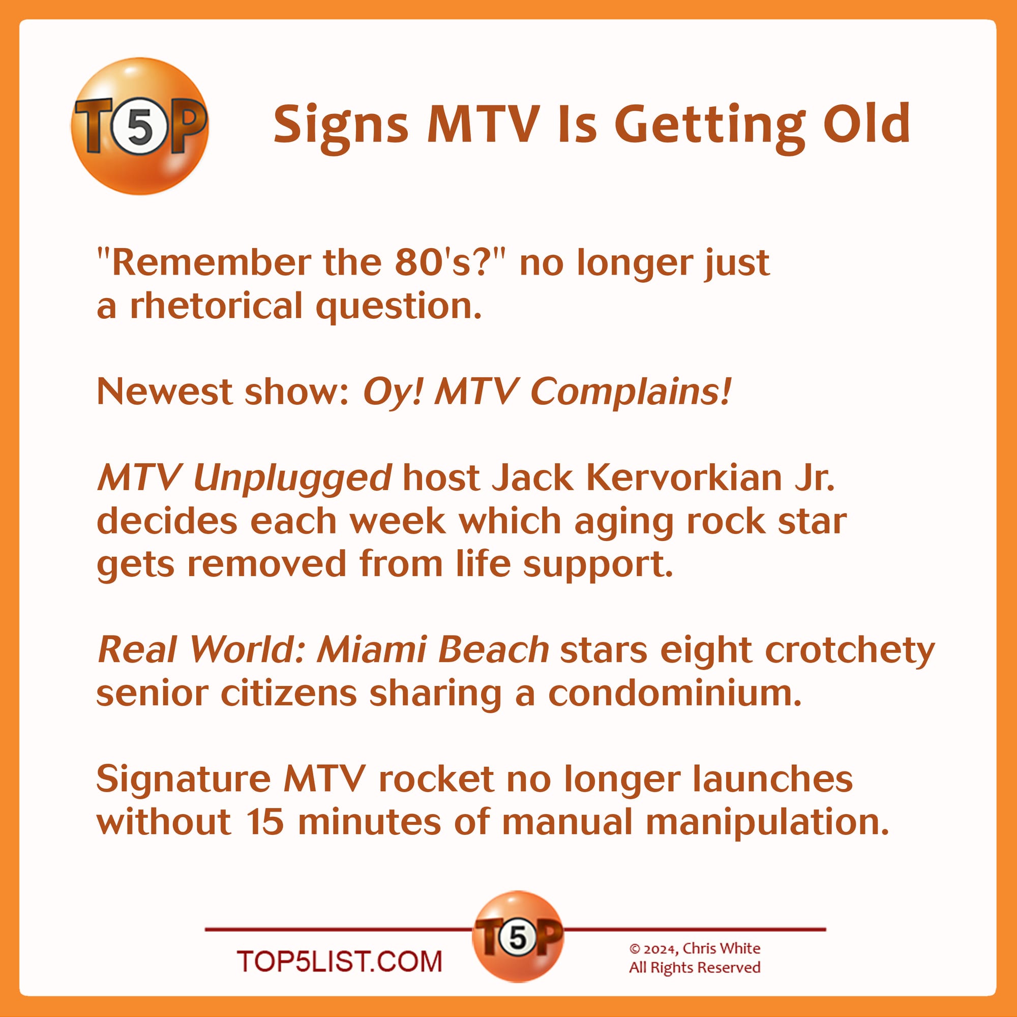 Signs MTV Is Getting Old  |  "Remember the 80's?" no longer just a rhetorical question.      Newest show: "Oy! MTV Complains!"    New "MTV Unplugged" host Jack Kervorkian Jr. decides each week which aging rock star to remove from life support.      "Real World: Miami Beach" stars eight crotchety senior citizens sharing a condominium.      Signature MTV rocket no longer launches without 15 minutes of manual manipulation.         Selected from 102 submissions from 39 contributors. Credits:   5 - Fred Hesby, Portland, OR 4 - David Kass, Brooklyn, NY 3 - Bruce Ansley, Baltimore, MD 3 - Jesse Garon, San Francisco, CA 3 - Lev L. Spiro, Los Angeles, CA 3 - John Voigt, Chicago, IL 3 - Dave Wesley, Pleasant Hill, CA 2 - Bruce Ansley, Baltimore, MD 1 - Beth Kohl, Chicago, IL