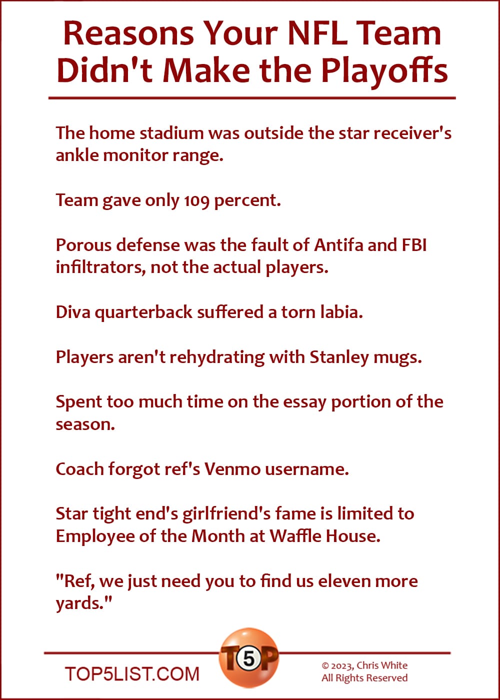 Reasons Your NFL Team Didn't Make the Playoffs  |  The home stadium was outside the star receiver's ankle monitor range.  Team gave only 109 percent.  Porous defense was the fault of Antifa and FBI infiltrators, not the actual players.  Diva quarterback suffered a torn labia.  Players aren't rehydrating with Stanley mugs.  Spent too much time on the essay portion of the season.  Coach forgot ref's Venmo username.  Star tight end's girlfriend's fame is limited to Employee of the Month at Waffle House.  "Ref, we just need you to find us eleven more yards."