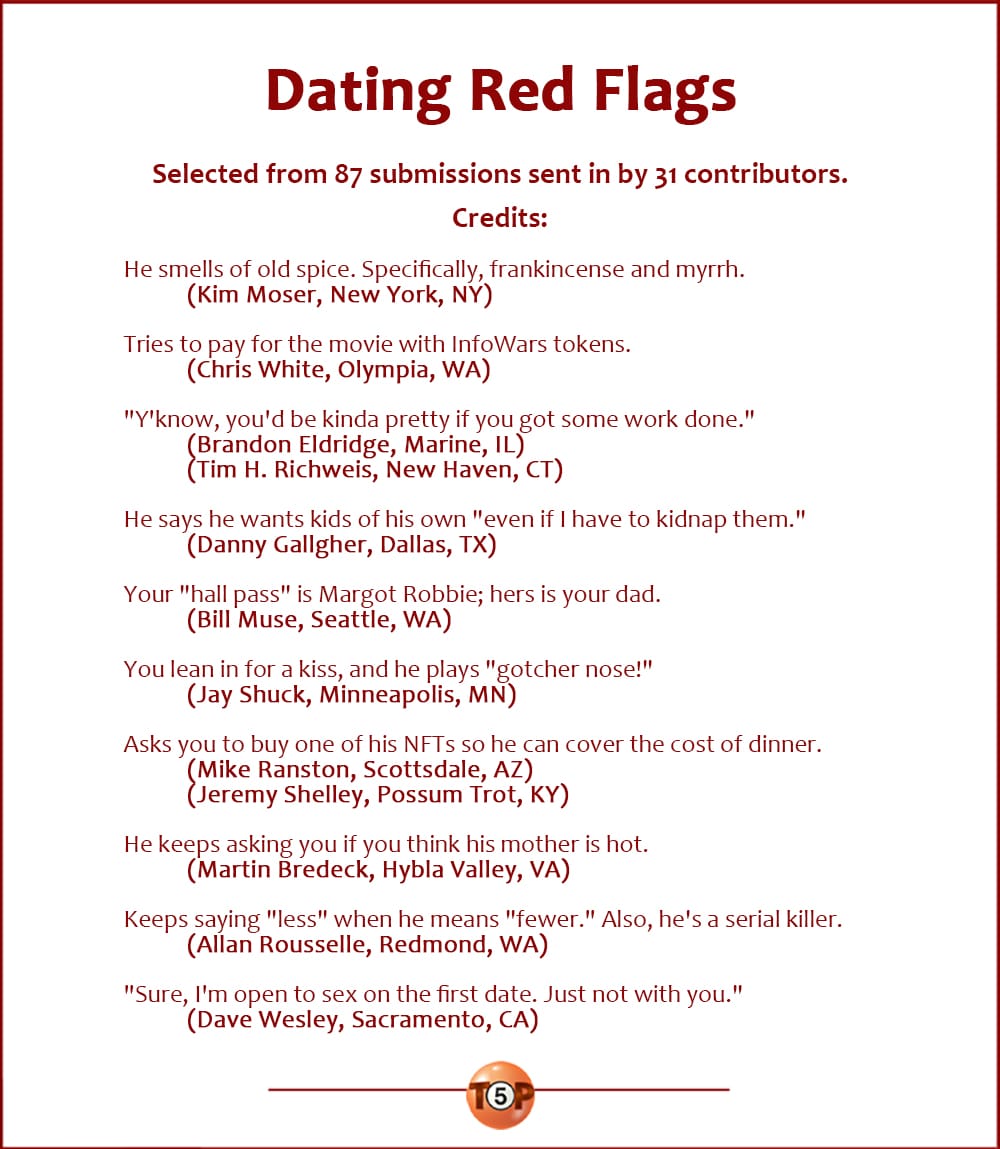 Dating Red Flags  |   Selected from 87 submissions sent in by 31 contributors. Credits:   He smells of old spice. Specifically, frankicense and myrrh.  	(Kim Moser, New York, NY)  Tries to pay for the movie with InfoWars tokens. 	(Chris White, Olympia, WA)  "Y'know, you'd be kinda pretty if you got some work done." 	(Brandon Eldridge, Marine, IL) 	(Tim H. Richweis, New Haven, CT)  He says he wants kids of his own "even if I have to kidnap them." 	(Danny Gallgher, Dallas, TX)  Your "hall pass" is Margot Robbie; hers is your dad. 	(Bill Muse, Seattle, WA)  You lean in for a kiss, and he plays "gotcher nose!" 	(Jay Shuck, Minneapolis, MN)  Asks you to buy one of his NFTs so he can cover the cost of dinner. 	(Mike Ranston, Scottsdale, AZ) 	(Jeremy Shelley, Possum Trot, KY)  He keeps asking you if you think his mother is hot. 	(Martin Bredeck, Hybla Valley, VA)  Keeps saying "less" when he means "fewer." Also, he's a serial killer. 	(Allan Rousselle, Redmond, WA)  "Sure, I'm open to sex on the first date. Just not with you." 	(Dave Wesley, Sacramento, CA)