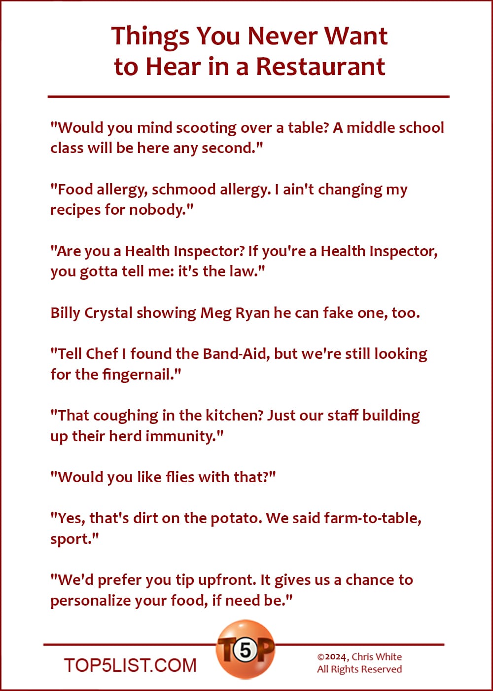 Things You Never Want to Hear in a Restaurant  |  "Would you mind scooting over a table? A middle school class will be here any second."  "Food allergy, schmood allergy. I ain't changing my recipes for nobody."  "Are you a Health Inspector? If you're a Health Inspector, you gotta tell me: it's the law."  Billy Crystal showing Meg Ryan he can fake one, too.  "Tell Chef I found the Band-Aid, but we're still looking for the fingernail."  "That coughing in the kitchen? Just our staff building up their herd immunity."  "Would you like flies with that?"  "Yes, that's dirt on the potato. We said farm-to-table, sport."  "We'd prefer you tip upfront. It gives us a chance to personalize your food, if need be."