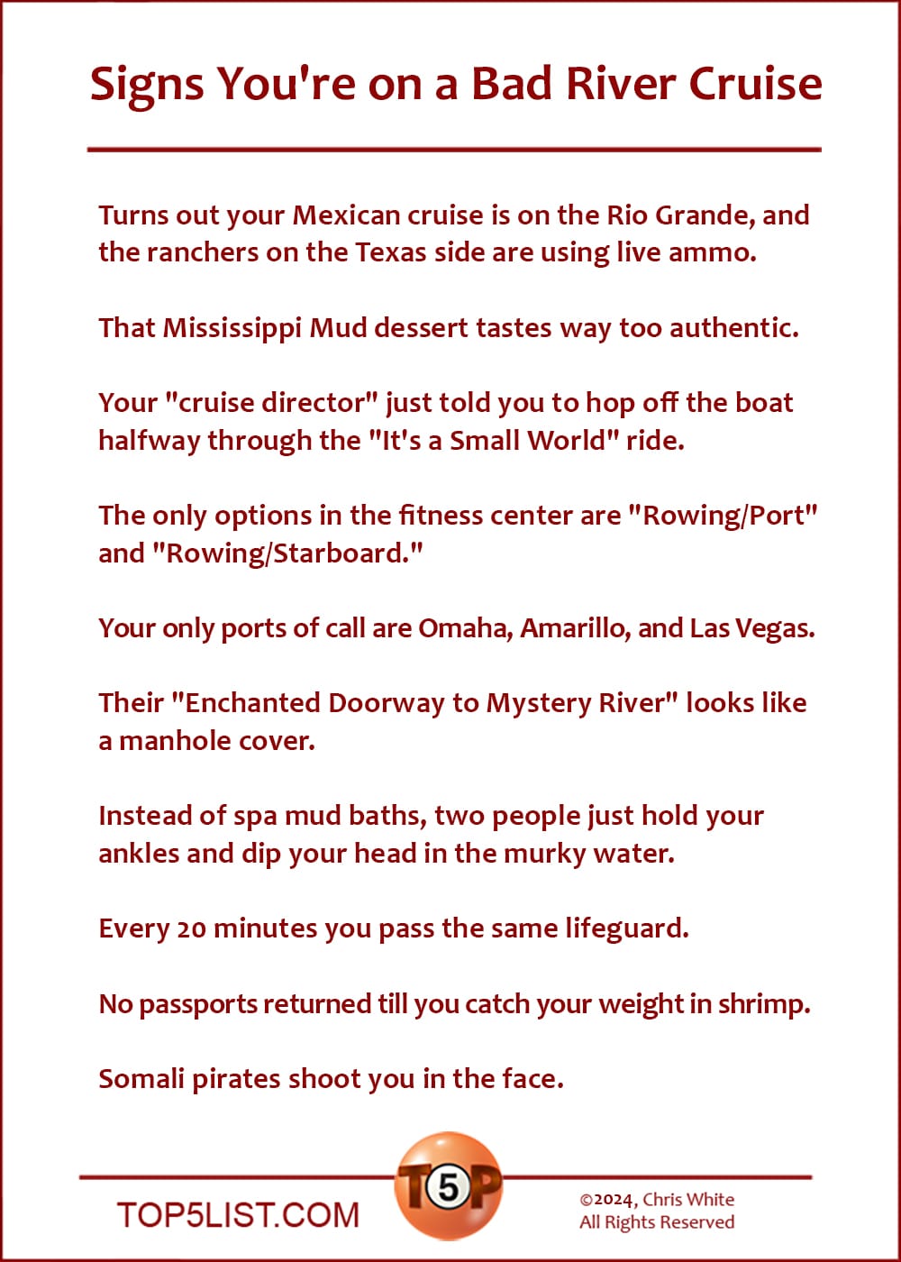 Signs You're on a Bad River Cruise  |   Turns out your Mexican cruise is on the Rio Grande, and the ranchers on the Texas side are using live ammo.  That Mississippi Mud dessert tastes way too authentic.  Your "cruise director" just told you to hop off the boat halfway through the "It's a Small World" ride.  The only options in the fitness center are "Rowing/Port" and "Rowing/Starboard."  Your only ports of call are Omaha, Amarillo, and Las Vegas.  Their "Enchanted Doorway to Mystery River" looks like a manhole cover.  Instead of spa mud baths, two people just hold your ankles and dip your head in the murky water.  Every 20 minutes you pass the same lifeguard.  No passports returned till you catch your weight in shrimp.  Somali pirates shoot you in the face.