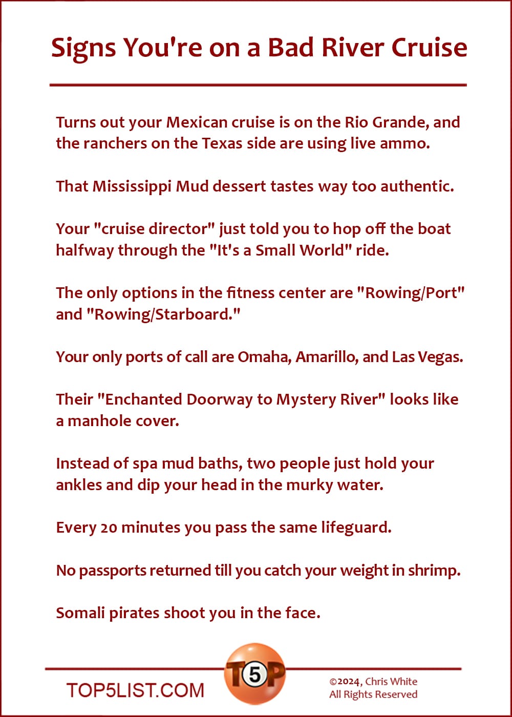 Signs You're on a Bad River Cruise | Turns out your Mexican cruise is on the Rio Grande, and the ranchers on the Texas side are using live ammo. That Mississippi Mud dessert tastes way too authentic. Your "cruise director" just told you to hop off the boat halfway through the "It's a Small World" ride. The only options in the fitness center are "Rowing/Port" and "Rowing/Starboard." Your only ports of call are Omaha, Amarillo, and Las Vegas. Their "Enchanted Doorway to Mystery River" looks like a manhole cover. Instead of spa mud baths, two people just hold your ankles and dip your head in the murky water. Every 20 minutes you pass the same lifeguard. No passports returned till you catch your weight in shrimp. Somali pirates shoot you in the face.