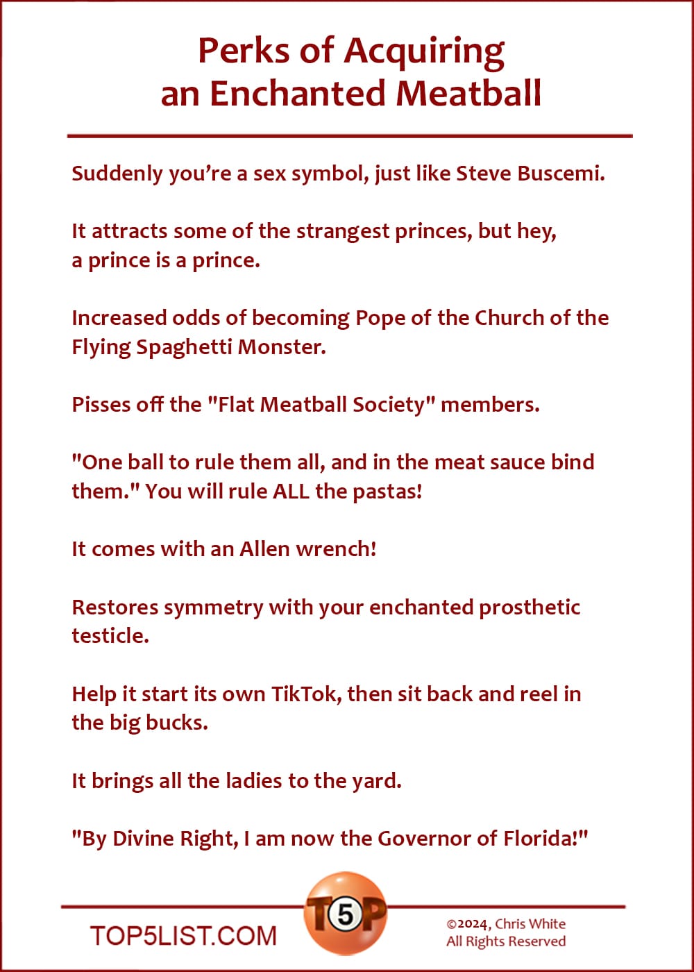 Perks of Acquiring an Enchanted Meatball  |  Suddenly you're a sex symbol, just like Steve Buscemi.  It attracts some of the strangest princes, but hey, a prince is a prince.  Increased odds of becoming Pope of the Church of the Flying Spaghetti Monster.  Pisses off the "Flat Meatball Society" members.  "One ball to rule them all, and in the meat sauce bind them." You will rule ALL the pastas!  It comes with an Allen wrench!  Restores symmetry with your enchanted prosthetic testicle.  Help it start its own TikTok, then sit back and reel in the big bucks.  It brings all the ladies to the yard.  "By Divine Right, I am now the Governor of Florida!"