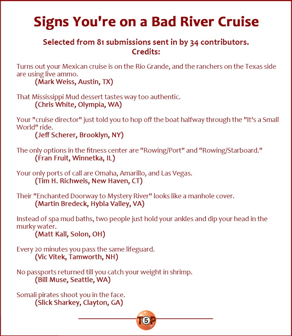 Signs You're on a Bad River Cruise | Selected from 81 submissions sent in by 34 contributors. Writer credits: Turns out your Mexican cruise is on the Rio Grande, and the ranchers on the Texas side are using live ammo. (Mark Weiss, Austin, TX) That Mississippi Mud dessert tastes way too authentic. (Chris White, Olympia, WA) Your "cruise director" just told you to hop off the boat halfway through the "It's a Small World" ride. (Jeff Scherer, Brooklyn, NY) The only options in the fitness center are "Rowing/Port" and "Rowing/Starboard." (Fran Fruit, Winnetka, IL) Your only ports of call are Omaha, Amarillo, and Las Vegas. (Tim H. Richweis, New Haven, CT) Their "Enchanted Doorway to Mystery River" looks like a manhole cover. (Martin Bredeck, Hybla Valley, VA) Instead of spa mud baths, two people just hold your ankles and dip your head in the murky water. (Matt Kall, Solon, OH) Every 20 minutes you pass the same lifeguard. (Vic Vitek, Tamworth, NH) No passports returned till you catch your weight in shrimp. (Bill Muse, Seattle, WA) Somali pirates shoot you in the face. (Slick Sharkey, Clayton, GA)