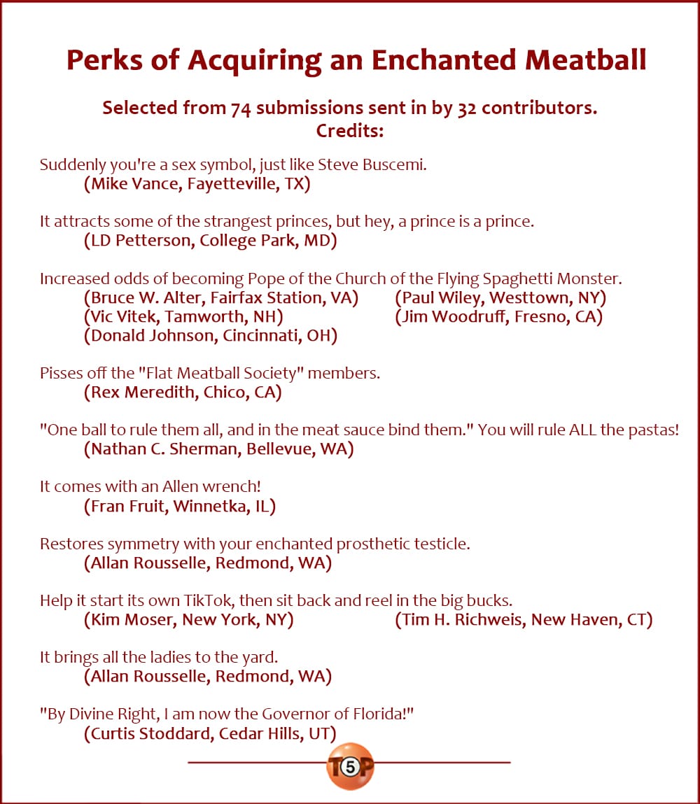Perks of Acquiring an Enchanted Meatball  |   Selected from 74 submissions sent in by 32 contributors. Writer credits:  Suddenly you're a sex symbol, just like Steve Buscemi. 	(Mike Vance, Fayetteville, TX)  It attracts some of the strangest princes, but hey, a prince is a prince. 	(LD Petterson, College Park, MD)  Increased odds of becoming Pope of the Church of the Flying Spaghetti Monster. 	(Bruce W. Alter, Fairfax Station, VA) 	(Paul Wiley, Westtown, NY) 	(Vic Vitek, Tamworth, NH) 	(Jim Woodruff, Fresno, CA) 	(Donald Johnson, Cincinnati, OH)  Pisses off the "Flat Meatball Society" members. 	(Rex Meredith, Chico, CA)  "One ball to rule them all, and in the meat sauce bind them." You will rule ALL the pastas! 	(Nathan C. Sherman, Bellevue, WA)  It comes with an Allen wrench! 	(Fran Fruit, Winnetka, IL)  Restores symmetry with your enchanted prosthetic testicle. 	(Allan Rousselle, Redmond, WA)  Help it start its own TikTok, then sit back and reel in the big bucks. 	(Kim Moser, New York, NY) 	(Tim H. Richweis, New Haven, CT)  It brings all the ladies to the yard. 	(Allan Rousselle, Redmond, WA)  "By Divine Right, I am now the Governor of Florida!" 	(Curtis Stoddard, Cedar Hills, UT)