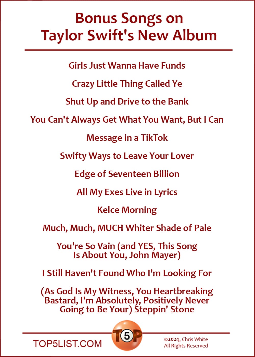 Bonus Songs on Taylor Swift's New Album  |   Girls Just Wanna Have Funds  Crazy Little Thing Called Ye  Shut Up and Drive to the Bank  You Can't Always Get What You Want, But I Can  Message in a TikTkok  Swifty Ways to Leave Your Lover  Edge of Seventeen Billion  ​All My Exes Live in Lyrics  Kelce Morning  Much, Much, MUCH Whiter Shade of Pale  You're So Vain (and YES, ​This ​Song Is ​About ​You, John Mayer)  I Still Haven't Found Who I'm Looking For  (As God Is My Witness, You Heartbreaking Bastard, I'm Absolutely, Positively Never Going to Be Your) Steppin' Stone