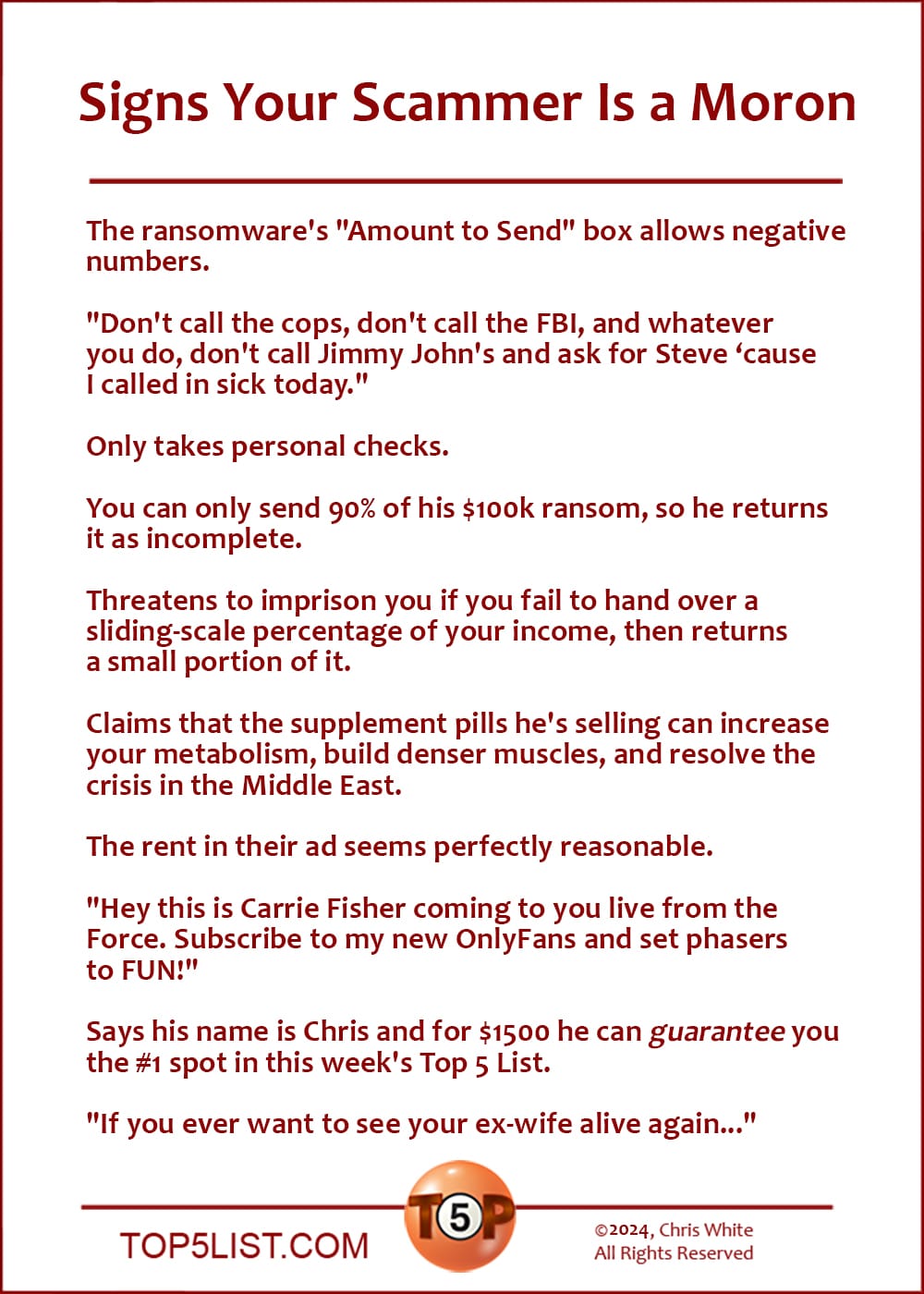 Signs Your Scammer Is a Moron   |   The ransomware's "Amount to Send" box allows negative numbers.  "Don't call the cops, don't call the FBI, and whatever you do, don't call Jimmy John's and ask for Steve because I called in sick today."  Only takes personal checks.  You can only send 90% of his $100k ransom, so he returns it as incomplete.  Threatens to imprison you if you fail to hand over a sliding-scale percentage of your income, then returns a small portion of it.  Claims that the supplement pills he's selling can increase your metabolism, build denser muscles, and resolve the crisis in the Middle East.  The rent in their ad seems perfectly reasonable.  "Hey this is Carrie Fisher coming to you live from the Force. Subscribe to my new OnlyFans and set phasers to FUN!"  Says his name is Chris and for $1500 he can *guarantee* you the #1 spot in this week's Top 5 List.  "If you ever want to see your ex-wife alive again..."