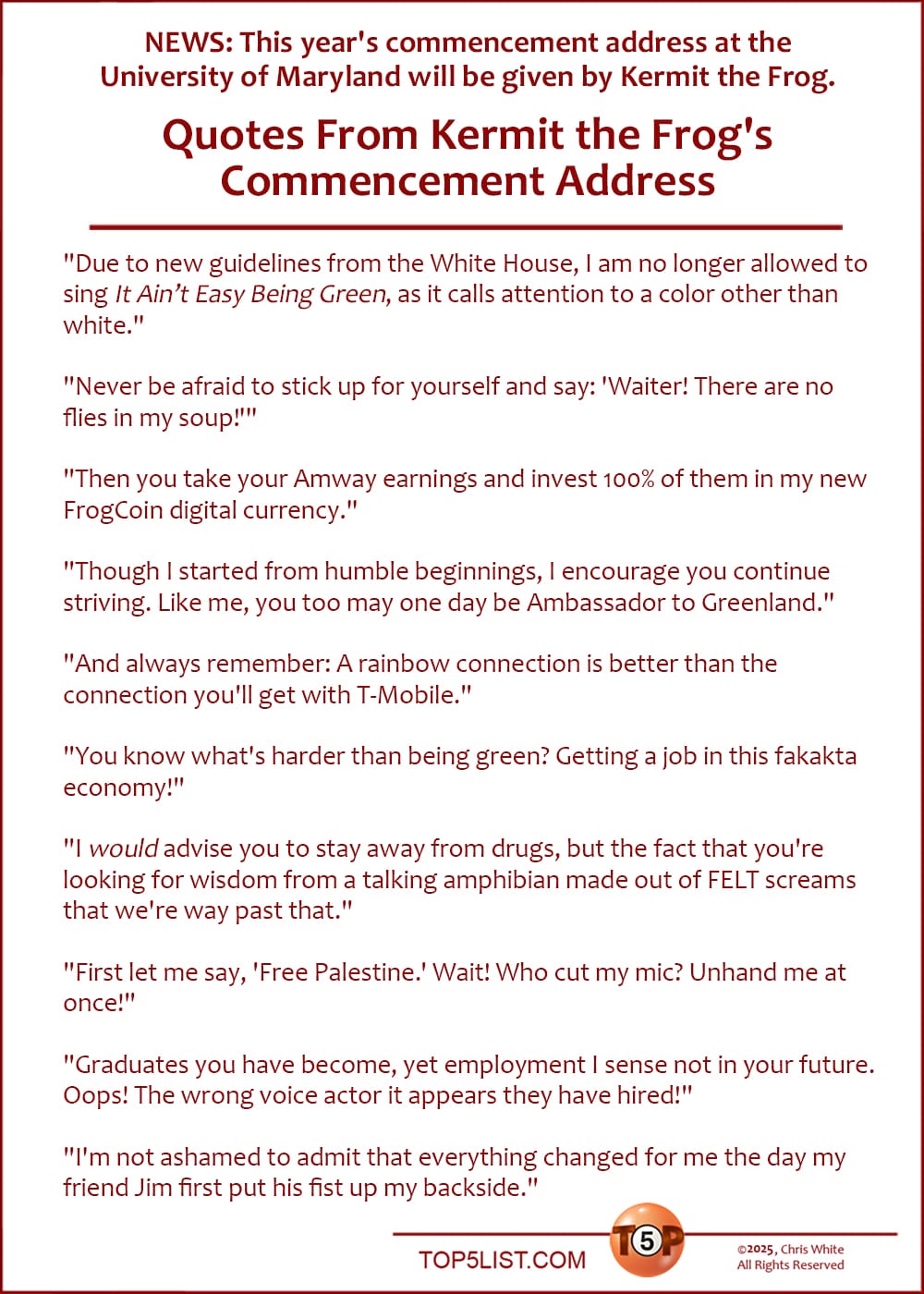 NEWS: This year's commencement address at the University of Maryland will be given by Kermit the Frog.  Here are the Top 11 Quotes From Kermit the Frog's Commencement Address  |  "Due to new guidelines from the White House, I am no longer allowed to sing 'It Ain’t Easy Being Green,' as it calls attention to a color other than white."  "Never be afraid to stick up for yourself and say: 'Waiter! There are no flies in my soup!'"  "Then you take your Amway earnings and invest 100% of them in my new FrogCoin digital currency."  "Though I started from humble beginnings, I encourage you continue striving. Like me, you too may one day be Ambassador to Greenland."  "And always remember: A rainbow connection is better than the connection you'll get with T-Mobile."  "You know what's harder than being green? Getting a job in this fakakta economy!"  "I *would* advise you to stay away from drugs, but the fact that you're looking for wisdom from a talking amphibian made out of FELT screams that we're way past that."  "First let me say, 'Free Palestine.' Wait! Who cut my mike? Unhand me at once!"  "Graduates you have become, yet employment I sense not in your future. Oops! The wrong voice actor it appears they have hired!"  "I'm not ashamed to admit that everything changed for me the day my friend Jim first put his fist up my backside."